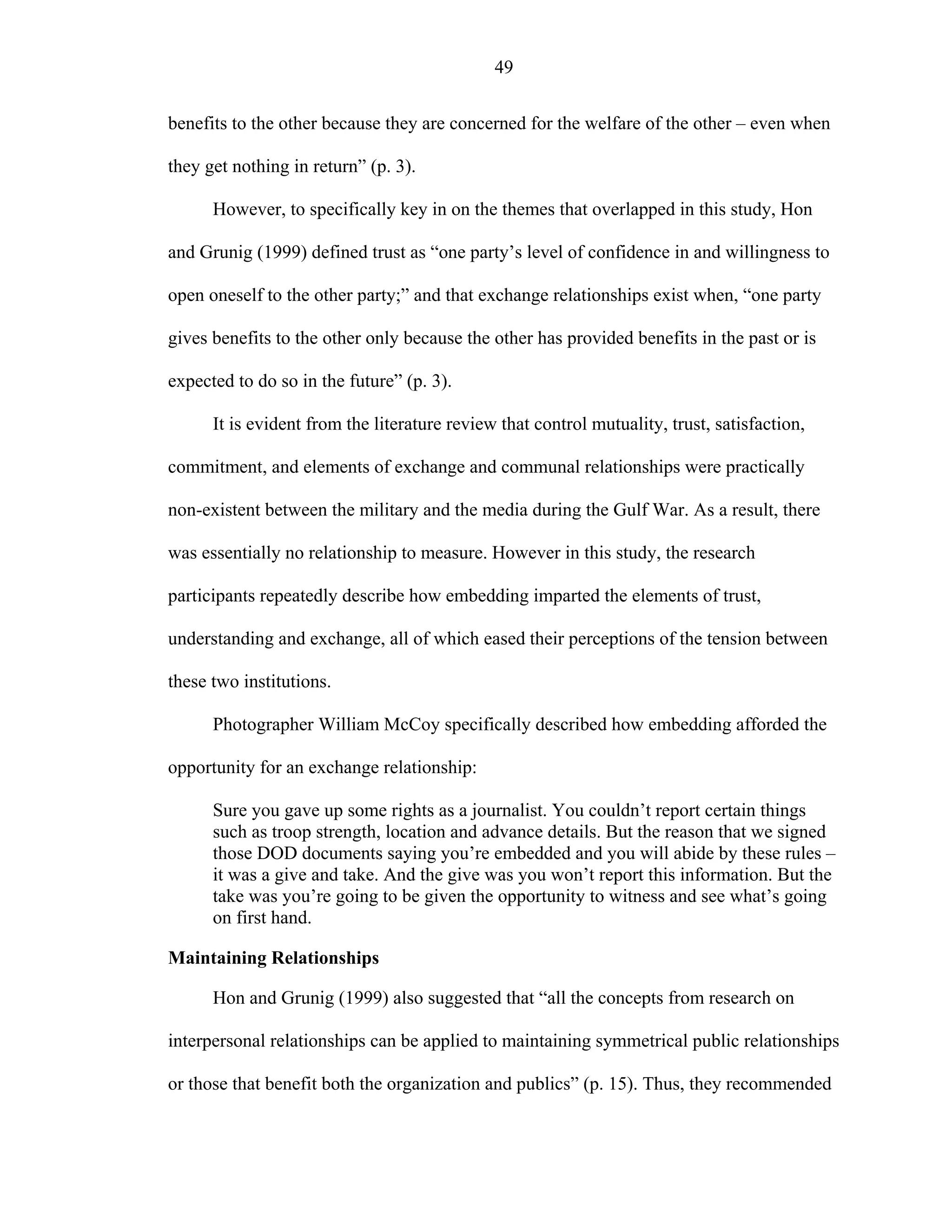 49
benefits to the other because they are concerned for the welfare of the other – even when
they get nothing in return” (p. 3).
However, to specifically key in on the themes that overlapped in this study, Hon
and Grunig (1999) defined trust as “one party’s level of confidence in and willingness to
open oneself to the other party;” and that exchange relationships exist when, “one party
gives benefits to the other only because the other has provided benefits in the past or is
expected to do so in the future” (p. 3).
It is evident from the literature review that control mutuality, trust, satisfaction,
commitment, and elements of exchange and communal relationships were practically
non-existent between the military and the media during the Gulf War. As a result, there
was essentially no relationship to measure. However in this study, the research
participants repeatedly describe how embedding imparted the elements of trust,
understanding and exchange, all of which eased their perceptions of the tension between
these two institutions.
Photographer William McCoy specifically described how embedding afforded the
opportunity for an exchange relationship:
Sure you gave up some rights as a journalist. You couldn’t report certain things
such as troop strength, location and advance details. But the reason that we signed
those DOD documents saying you’re embedded and you will abide by these rules –
it was a give and take. And the give was you won’t report this information. But the
take was you’re going to be given the opportunity to witness and see what’s going
on first hand.
Maintaining Relationships
Hon and Grunig (1999) also suggested that “all the concepts from research on
interpersonal relationships can be applied to maintaining symmetrical public relationships
or those that benefit both the organization and publics” (p. 15). Thus, they recommended
 