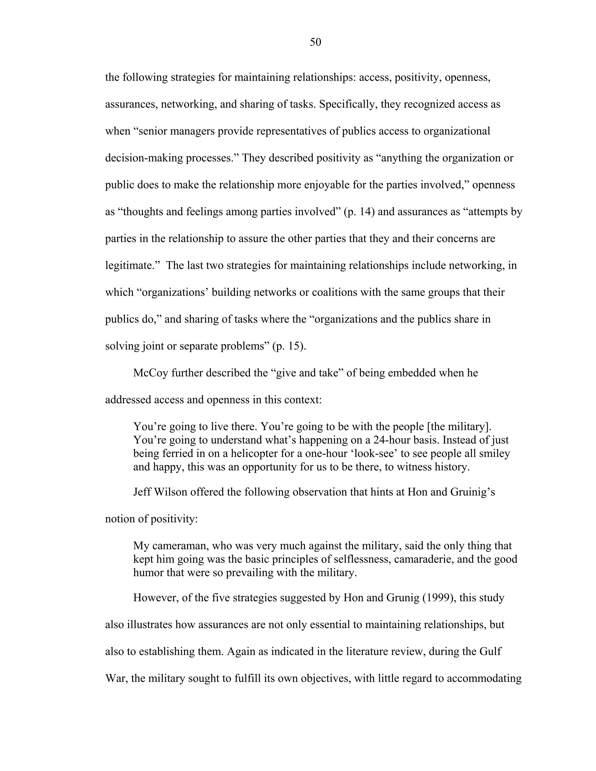 50
the following strategies for maintaining relationships: access, positivity, openness,
assurances, networking, and sharing of tasks. Specifically, they recognized access as
when “senior managers provide representatives of publics access to organizational
decision-making processes.” They described positivity as “anything the organization or
public does to make the relationship more enjoyable for the parties involved,” openness
as “thoughts and feelings among parties involved” (p. 14) and assurances as “attempts by
parties in the relationship to assure the other parties that they and their concerns are
legitimate.” The last two strategies for maintaining relationships include networking, in
which “organizations’ building networks or coalitions with the same groups that their
publics do,” and sharing of tasks where the “organizations and the publics share in
solving joint or separate problems” (p. 15).
McCoy further described the “give and take” of being embedded when he
addressed access and openness in this context:
You’re going to live there. You’re going to be with the people [the military].
You’re going to understand what’s happening on a 24-hour basis. Instead of just
being ferried in on a helicopter for a one-hour ‘look-see’ to see people all smiley
and happy, this was an opportunity for us to be there, to witness history.
Jeff Wilson offered the following observation that hints at Hon and Gruinig’s
notion of positivity:
My cameraman, who was very much against the military, said the only thing that
kept him going was the basic principles of selflessness, camaraderie, and the good
humor that were so prevailing with the military.
However, of the five strategies suggested by Hon and Grunig (1999), this study
also illustrates how assurances are not only essential to maintaining relationships, but
also to establishing them. Again as indicated in the literature review, during the Gulf
War, the military sought to fulfill its own objectives, with little regard to accommodating
 