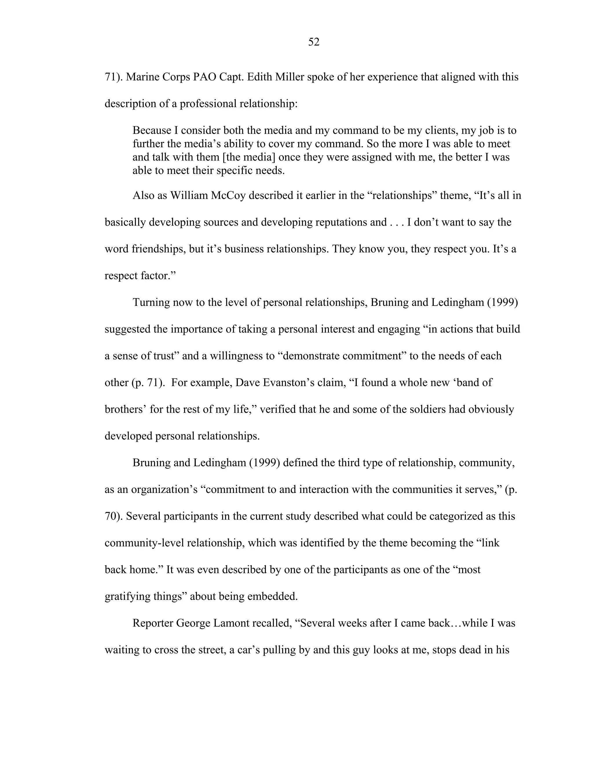 52
71). Marine Corps PAO Capt. Edith Miller spoke of her experience that aligned with this
description of a professional relationship:
Because I consider both the media and my command to be my clients, my job is to
further the media’s ability to cover my command. So the more I was able to meet
and talk with them [the media] once they were assigned with me, the better I was
able to meet their specific needs.
Also as William McCoy described it earlier in the “relationships” theme, “It’s all in
basically developing sources and developing reputations and . . . I don’t want to say the
word friendships, but it’s business relationships. They know you, they respect you. It’s a
respect factor.”
Turning now to the level of personal relationships, Bruning and Ledingham (1999)
suggested the importance of taking a personal interest and engaging “in actions that build
a sense of trust” and a willingness to “demonstrate commitment” to the needs of each
other (p. 71). For example, Dave Evanston’s claim, “I found a whole new ‘band of
brothers’ for the rest of my life,” verified that he and some of the soldiers had obviously
developed personal relationships.
Bruning and Ledingham (1999) defined the third type of relationship, community,
as an organization’s “commitment to and interaction with the communities it serves,” (p.
70). Several participants in the current study described what could be categorized as this
community-level relationship, which was identified by the theme becoming the “link
back home.” It was even described by one of the participants as one of the “most
gratifying things” about being embedded.
Reporter George Lamont recalled, “Several weeks after I came back…while I was
waiting to cross the street, a car’s pulling by and this guy looks at me, stops dead in his
 