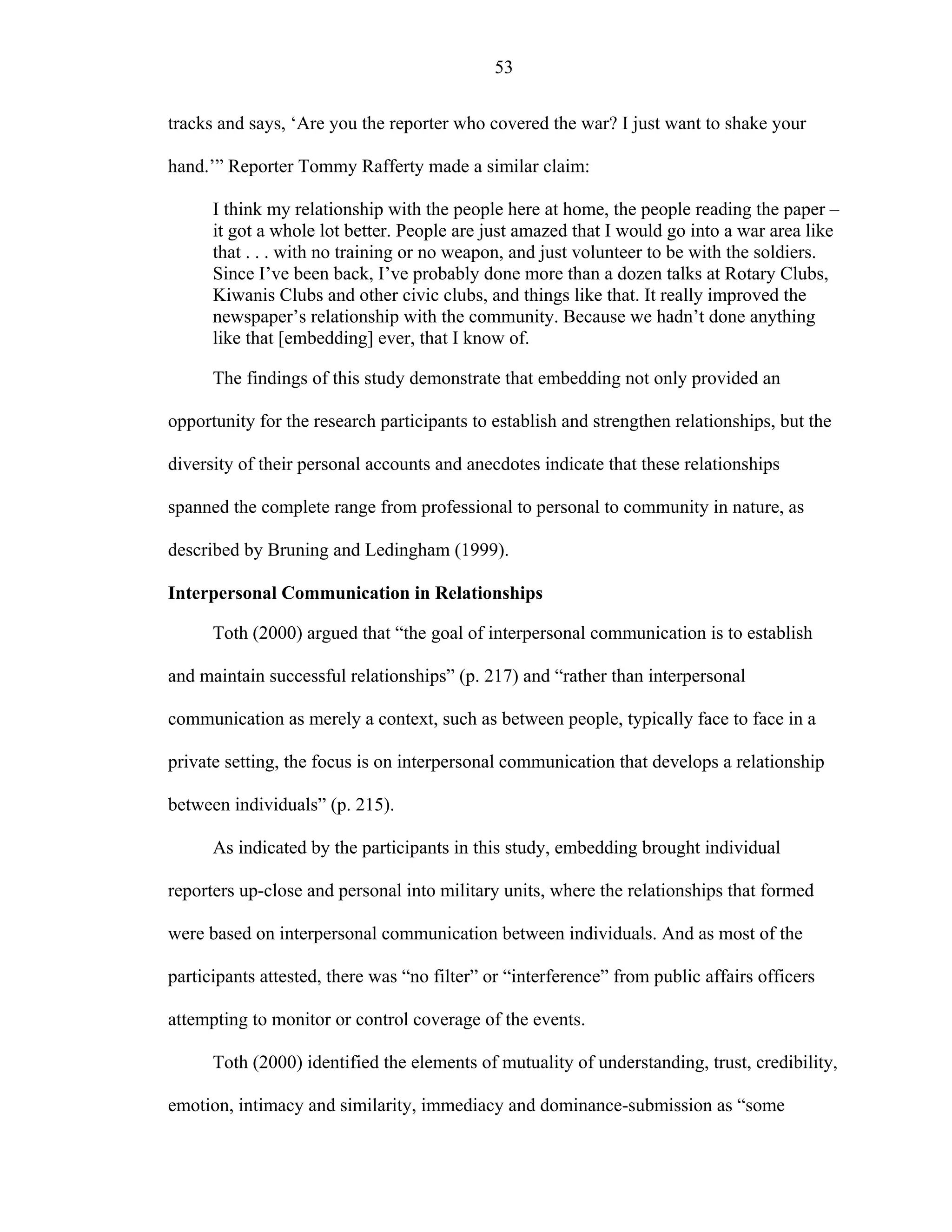 53
tracks and says, ‘Are you the reporter who covered the war? I just want to shake your
hand.’” Reporter Tommy Rafferty made a similar claim:
I think my relationship with the people here at home, the people reading the paper –
it got a whole lot better. People are just amazed that I would go into a war area like
that . . . with no training or no weapon, and just volunteer to be with the soldiers.
Since I’ve been back, I’ve probably done more than a dozen talks at Rotary Clubs,
Kiwanis Clubs and other civic clubs, and things like that. It really improved the
newspaper’s relationship with the community. Because we hadn’t done anything
like that [embedding] ever, that I know of.
The findings of this study demonstrate that embedding not only provided an
opportunity for the research participants to establish and strengthen relationships, but the
diversity of their personal accounts and anecdotes indicate that these relationships
spanned the complete range from professional to personal to community in nature, as
described by Bruning and Ledingham (1999).
Interpersonal Communication in Relationships
Toth (2000) argued that “the goal of interpersonal communication is to establish
and maintain successful relationships” (p. 217) and “rather than interpersonal
communication as merely a context, such as between people, typically face to face in a
private setting, the focus is on interpersonal communication that develops a relationship
between individuals” (p. 215).
As indicated by the participants in this study, embedding brought individual
reporters up-close and personal into military units, where the relationships that formed
were based on interpersonal communication between individuals. And as most of the
participants attested, there was “no filter” or “interference” from public affairs officers
attempting to monitor or control coverage of the events.
Toth (2000) identified the elements of mutuality of understanding, trust, credibility,
emotion, intimacy and similarity, immediacy and dominance-submission as “some
 