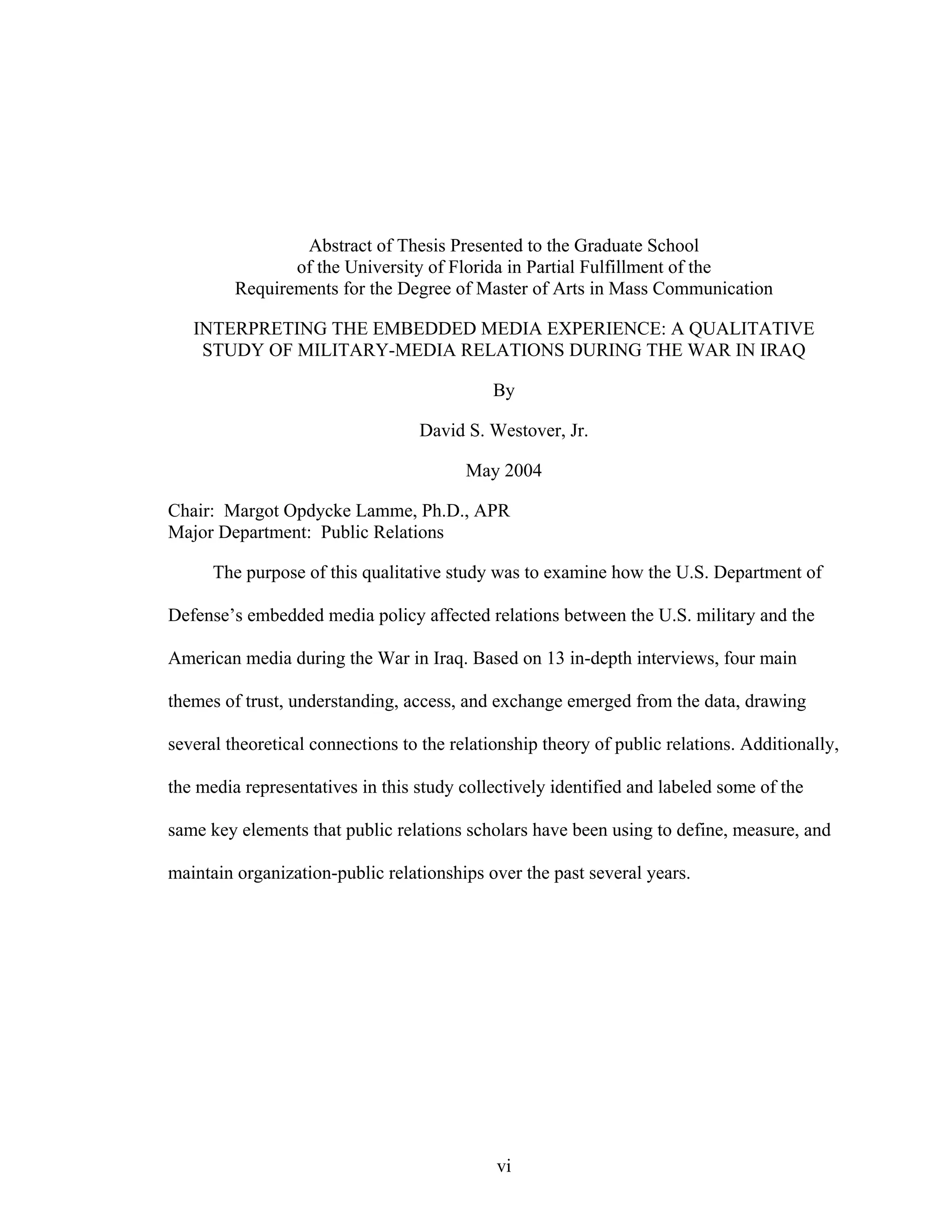 vi
Abstract of Thesis Presented to the Graduate School
of the University of Florida in Partial Fulfillment of the
Requirements for the Degree of Master of Arts in Mass Communication
INTERPRETING THE EMBEDDED MEDIA EXPERIENCE: A QUALITATIVE
STUDY OF MILITARY-MEDIA RELATIONS DURING THE WAR IN IRAQ
By
David S. Westover, Jr.
May 2004
Chair: Margot Opdycke Lamme, Ph.D., APR
Major Department: Public Relations
The purpose of this qualitative study was to examine how the U.S. Department of
Defense’s embedded media policy affected relations between the U.S. military and the
American media during the War in Iraq. Based on 13 in-depth interviews, four main
themes of trust, understanding, access, and exchange emerged from the data, drawing
several theoretical connections to the relationship theory of public relations. Additionally,
the media representatives in this study collectively identified and labeled some of the
same key elements that public relations scholars have been using to define, measure, and
maintain organization-public relationships over the past several years.
 