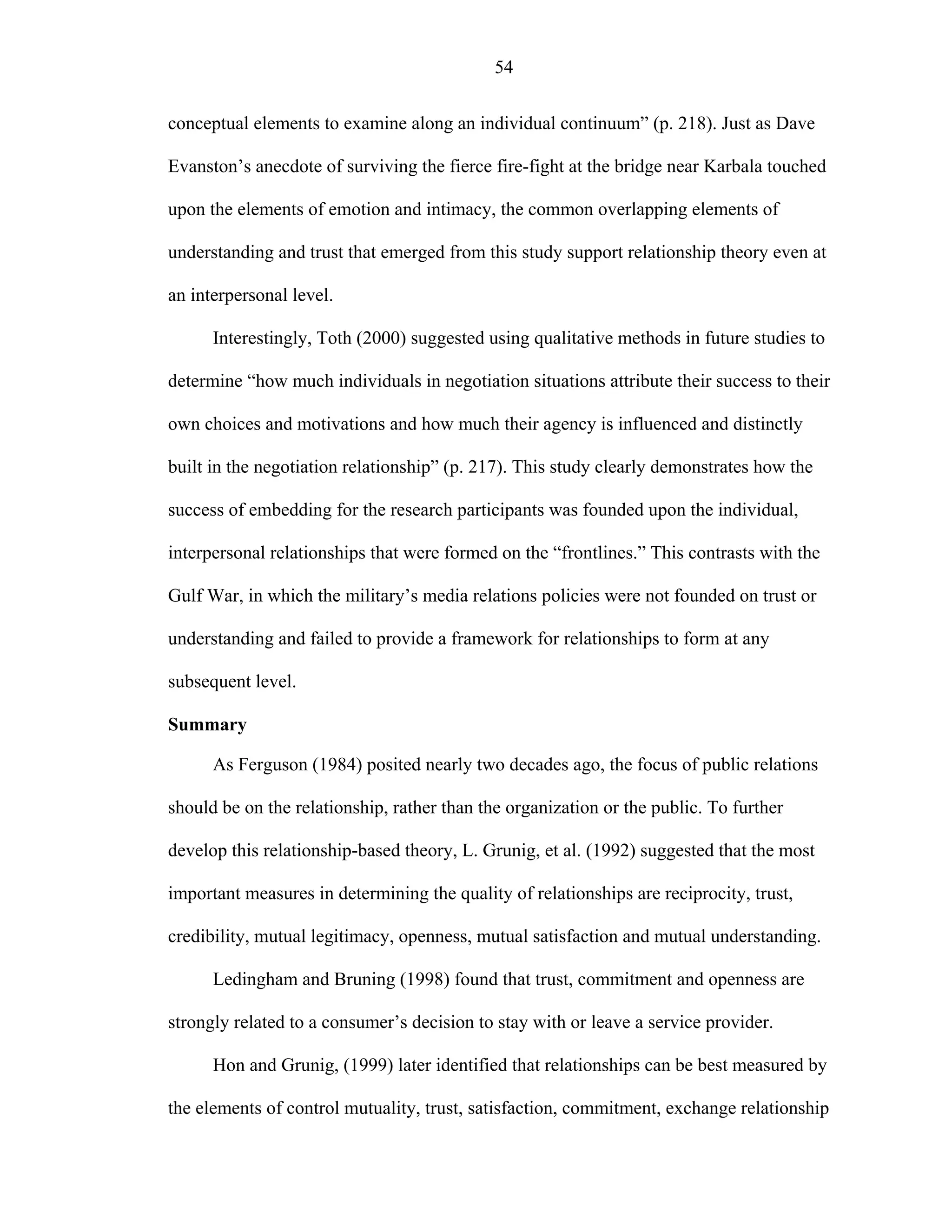 54
conceptual elements to examine along an individual continuum” (p. 218). Just as Dave
Evanston’s anecdote of surviving the fierce fire-fight at the bridge near Karbala touched
upon the elements of emotion and intimacy, the common overlapping elements of
understanding and trust that emerged from this study support relationship theory even at
an interpersonal level.
Interestingly, Toth (2000) suggested using qualitative methods in future studies to
determine “how much individuals in negotiation situations attribute their success to their
own choices and motivations and how much their agency is influenced and distinctly
built in the negotiation relationship” (p. 217). This study clearly demonstrates how the
success of embedding for the research participants was founded upon the individual,
interpersonal relationships that were formed on the “frontlines.” This contrasts with the
Gulf War, in which the military’s media relations policies were not founded on trust or
understanding and failed to provide a framework for relationships to form at any
subsequent level.
Summary
As Ferguson (1984) posited nearly two decades ago, the focus of public relations
should be on the relationship, rather than the organization or the public. To further
develop this relationship-based theory, L. Grunig, et al. (1992) suggested that the most
important measures in determining the quality of relationships are reciprocity, trust,
credibility, mutual legitimacy, openness, mutual satisfaction and mutual understanding.
Ledingham and Bruning (1998) found that trust, commitment and openness are
strongly related to a consumer’s decision to stay with or leave a service provider.
Hon and Grunig, (1999) later identified that relationships can be best measured by
the elements of control mutuality, trust, satisfaction, commitment, exchange relationship
 