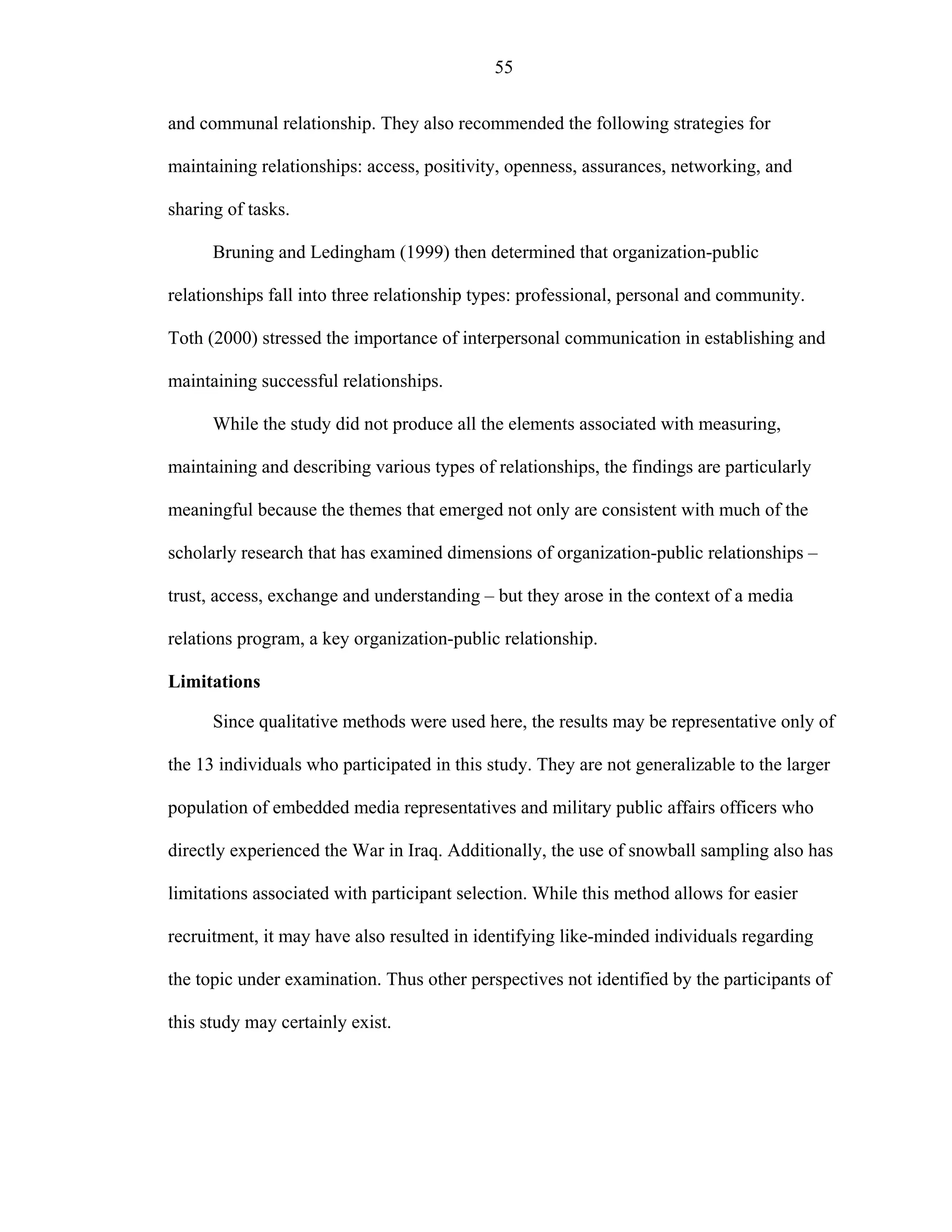 55
and communal relationship. They also recommended the following strategies for
maintaining relationships: access, positivity, openness, assurances, networking, and
sharing of tasks.
Bruning and Ledingham (1999) then determined that organization-public
relationships fall into three relationship types: professional, personal and community.
Toth (2000) stressed the importance of interpersonal communication in establishing and
maintaining successful relationships.
While the study did not produce all the elements associated with measuring,
maintaining and describing various types of relationships, the findings are particularly
meaningful because the themes that emerged not only are consistent with much of the
scholarly research that has examined dimensions of organization-public relationships –
trust, access, exchange and understanding – but they arose in the context of a media
relations program, a key organization-public relationship.
Limitations
Since qualitative methods were used here, the results may be representative only of
the 13 individuals who participated in this study. They are not generalizable to the larger
population of embedded media representatives and military public affairs officers who
directly experienced the War in Iraq. Additionally, the use of snowball sampling also has
limitations associated with participant selection. While this method allows for easier
recruitment, it may have also resulted in identifying like-minded individuals regarding
the topic under examination. Thus other perspectives not identified by the participants of
this study may certainly exist.
 