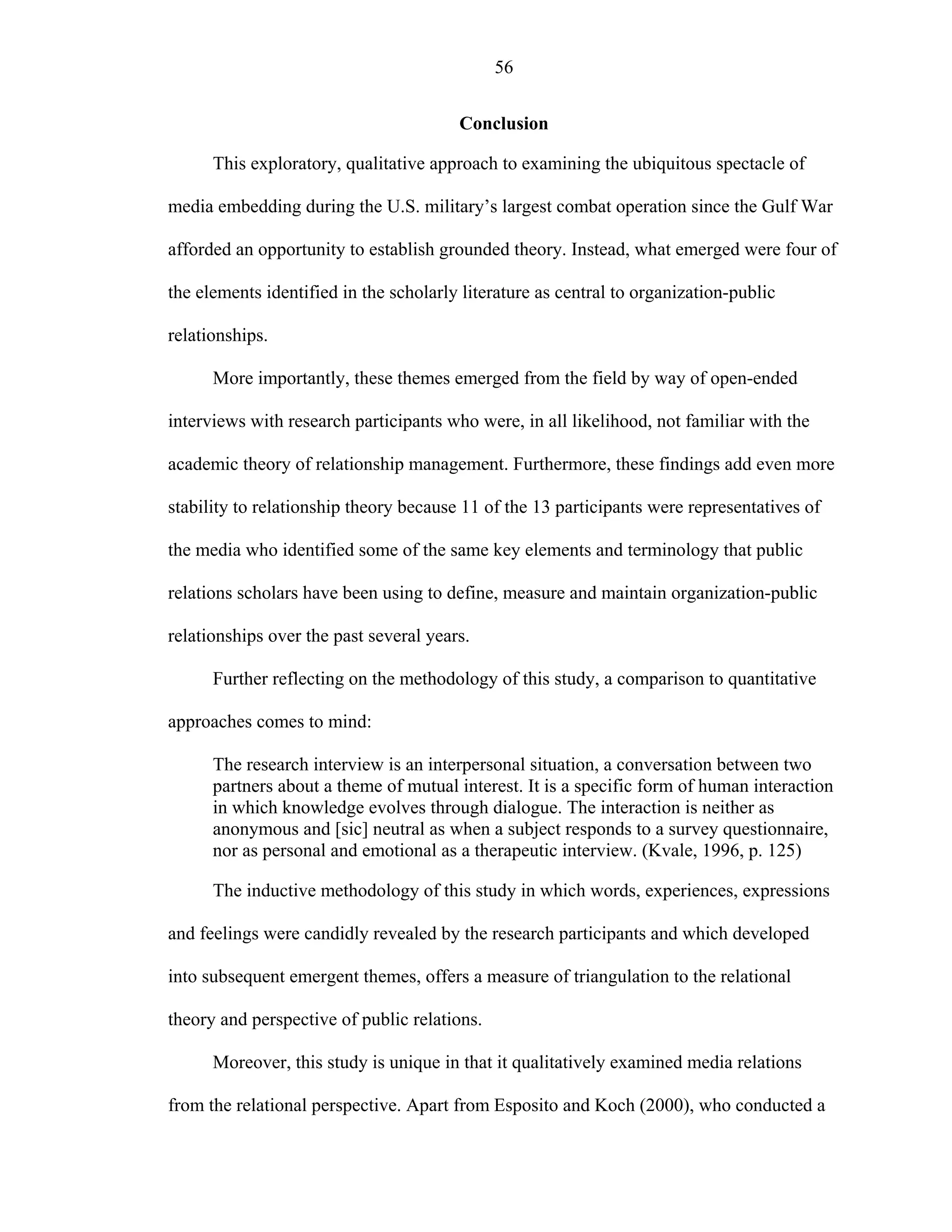 56
Conclusion
This exploratory, qualitative approach to examining the ubiquitous spectacle of
media embedding during the U.S. military’s largest combat operation since the Gulf War
afforded an opportunity to establish grounded theory. Instead, what emerged were four of
the elements identified in the scholarly literature as central to organization-public
relationships.
More importantly, these themes emerged from the field by way of open-ended
interviews with research participants who were, in all likelihood, not familiar with the
academic theory of relationship management. Furthermore, these findings add even more
stability to relationship theory because 11 of the 13 participants were representatives of
the media who identified some of the same key elements and terminology that public
relations scholars have been using to define, measure and maintain organization-public
relationships over the past several years.
Further reflecting on the methodology of this study, a comparison to quantitative
approaches comes to mind:
The research interview is an interpersonal situation, a conversation between two
partners about a theme of mutual interest. It is a specific form of human interaction
in which knowledge evolves through dialogue. The interaction is neither as
anonymous and [sic] neutral as when a subject responds to a survey questionnaire,
nor as personal and emotional as a therapeutic interview. (Kvale, 1996, p. 125)
The inductive methodology of this study in which words, experiences, expressions
and feelings were candidly revealed by the research participants and which developed
into subsequent emergent themes, offers a measure of triangulation to the relational
theory and perspective of public relations.
Moreover, this study is unique in that it qualitatively examined media relations
from the relational perspective. Apart from Esposito and Koch (2000), who conducted a
 