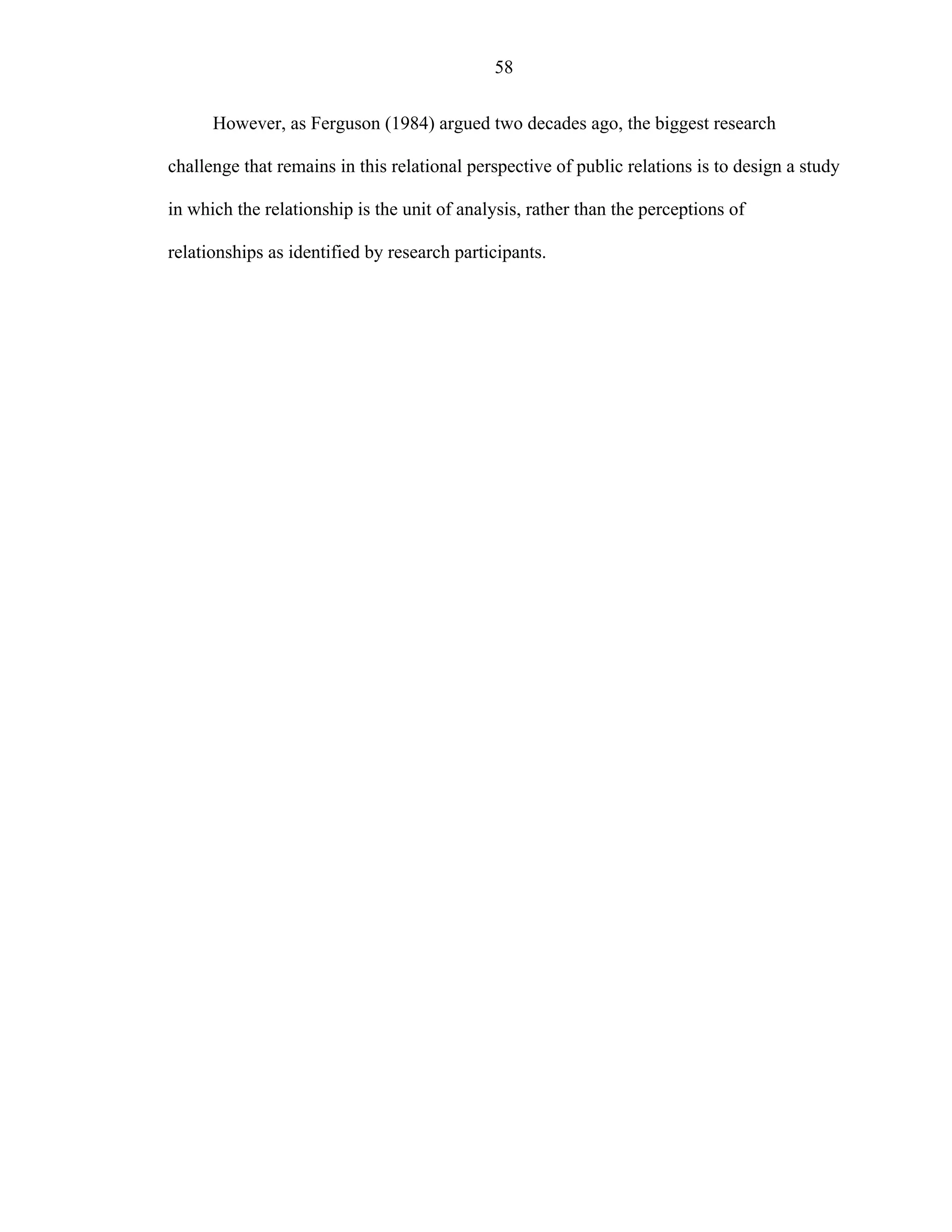 58
However, as Ferguson (1984) argued two decades ago, the biggest research
challenge that remains in this relational perspective of public relations is to design a study
in which the relationship is the unit of analysis, rather than the perceptions of
relationships as identified by research participants.
 