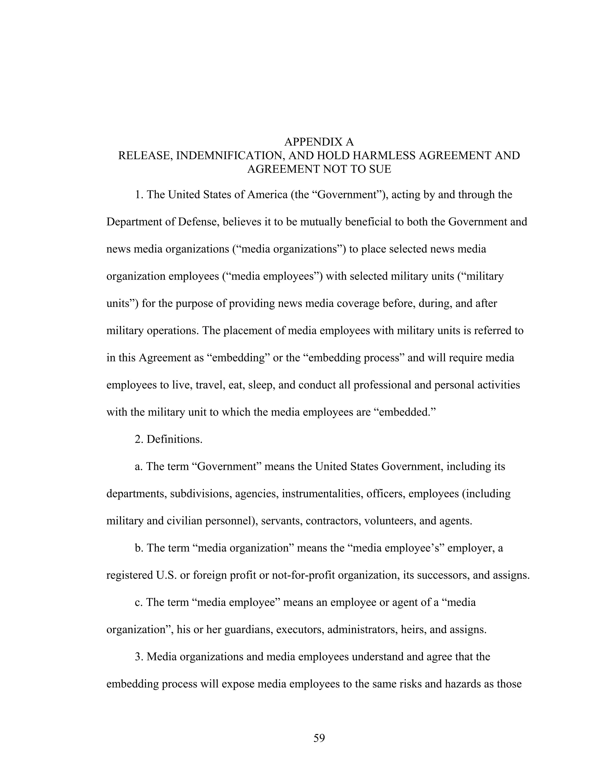 59
APPENDIX A
RELEASE, INDEMNIFICATION, AND HOLD HARMLESS AGREEMENT AND
AGREEMENT NOT TO SUE
1. The United States of America (the “Government”), acting by and through the
Department of Defense, believes it to be mutually beneficial to both the Government and
news media organizations (“media organizations”) to place selected news media
organization employees (“media employees”) with selected military units (“military
units”) for the purpose of providing news media coverage before, during, and after
military operations. The placement of media employees with military units is referred to
in this Agreement as “embedding” or the “embedding process” and will require media
employees to live, travel, eat, sleep, and conduct all professional and personal activities
with the military unit to which the media employees are “embedded.”
2. Definitions.
a. The term “Government” means the United States Government, including its
departments, subdivisions, agencies, instrumentalities, officers, employees (including
military and civilian personnel), servants, contractors, volunteers, and agents.
b. The term “media organization” means the “media employee’s” employer, a
registered U.S. or foreign profit or not-for-profit organization, its successors, and assigns.
c. The term “media employee” means an employee or agent of a “media
organization”, his or her guardians, executors, administrators, heirs, and assigns.
3. Media organizations and media employees understand and agree that the
embedding process will expose media employees to the same risks and hazards as those
 