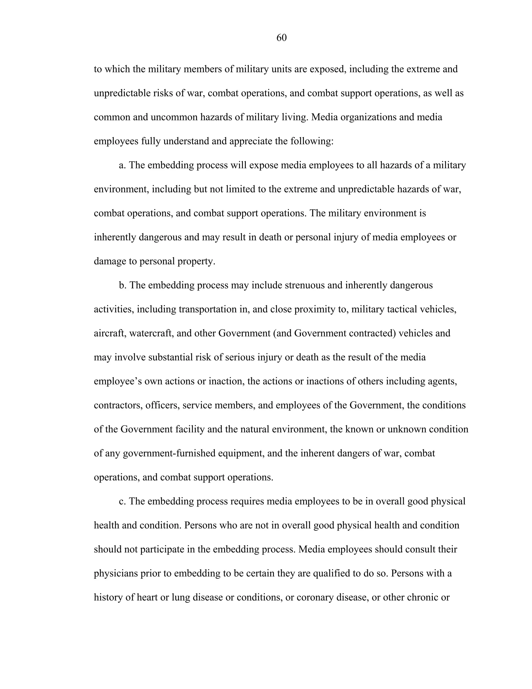 60
to which the military members of military units are exposed, including the extreme and
unpredictable risks of war, combat operations, and combat support operations, as well as
common and uncommon hazards of military living. Media organizations and media
employees fully understand and appreciate the following:
a. The embedding process will expose media employees to all hazards of a military
environment, including but not limited to the extreme and unpredictable hazards of war,
combat operations, and combat support operations. The military environment is
inherently dangerous and may result in death or personal injury of media employees or
damage to personal property.
b. The embedding process may include strenuous and inherently dangerous
activities, including transportation in, and close proximity to, military tactical vehicles,
aircraft, watercraft, and other Government (and Government contracted) vehicles and
may involve substantial risk of serious injury or death as the result of the media
employee’s own actions or inaction, the actions or inactions of others including agents,
contractors, officers, service members, and employees of the Government, the conditions
of the Government facility and the natural environment, the known or unknown condition
of any government-furnished equipment, and the inherent dangers of war, combat
operations, and combat support operations.
c. The embedding process requires media employees to be in overall good physical
health and condition. Persons who are not in overall good physical health and condition
should not participate in the embedding process. Media employees should consult their
physicians prior to embedding to be certain they are qualified to do so. Persons with a
history of heart or lung disease or conditions, or coronary disease, or other chronic or
 