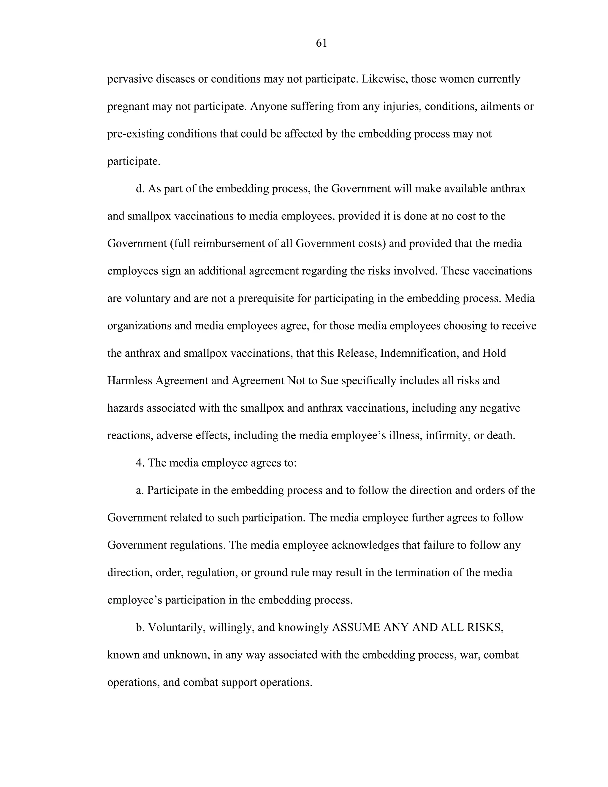 61
pervasive diseases or conditions may not participate. Likewise, those women currently
pregnant may not participate. Anyone suffering from any injuries, conditions, ailments or
pre-existing conditions that could be affected by the embedding process may not
participate.
d. As part of the embedding process, the Government will make available anthrax
and smallpox vaccinations to media employees, provided it is done at no cost to the
Government (full reimbursement of all Government costs) and provided that the media
employees sign an additional agreement regarding the risks involved. These vaccinations
are voluntary and are not a prerequisite for participating in the embedding process. Media
organizations and media employees agree, for those media employees choosing to receive
the anthrax and smallpox vaccinations, that this Release, Indemnification, and Hold
Harmless Agreement and Agreement Not to Sue specifically includes all risks and
hazards associated with the smallpox and anthrax vaccinations, including any negative
reactions, adverse effects, including the media employee’s illness, infirmity, or death.
4. The media employee agrees to:
a. Participate in the embedding process and to follow the direction and orders of the
Government related to such participation. The media employee further agrees to follow
Government regulations. The media employee acknowledges that failure to follow any
direction, order, regulation, or ground rule may result in the termination of the media
employee’s participation in the embedding process.
b. Voluntarily, willingly, and knowingly ASSUME ANY AND ALL RISKS,
known and unknown, in any way associated with the embedding process, war, combat
operations, and combat support operations.
 