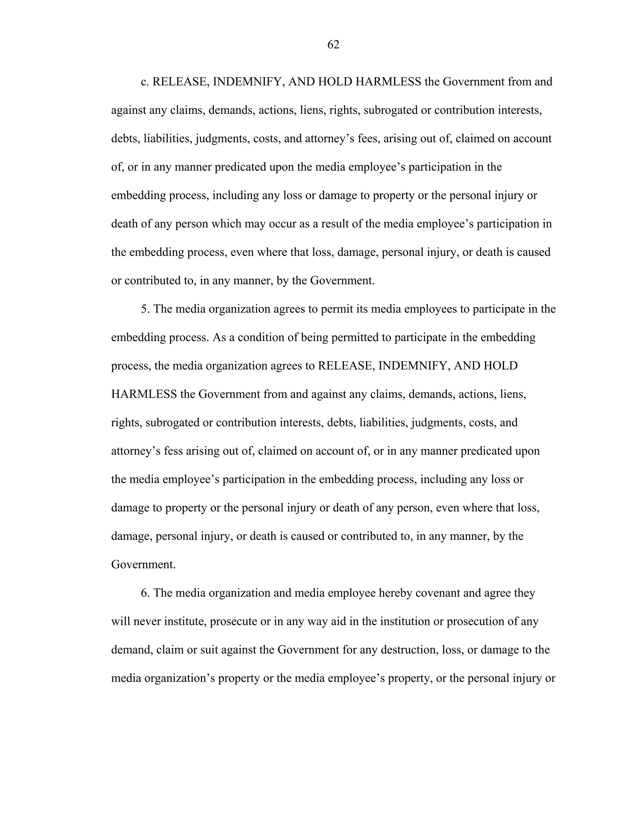 62
c. RELEASE, INDEMNIFY, AND HOLD HARMLESS the Government from and
against any claims, demands, actions, liens, rights, subrogated or contribution interests,
debts, liabilities, judgments, costs, and attorney’s fees, arising out of, claimed on account
of, or in any manner predicated upon the media employee’s participation in the
embedding process, including any loss or damage to property or the personal injury or
death of any person which may occur as a result of the media employee’s participation in
the embedding process, even where that loss, damage, personal injury, or death is caused
or contributed to, in any manner, by the Government.
5. The media organization agrees to permit its media employees to participate in the
embedding process. As a condition of being permitted to participate in the embedding
process, the media organization agrees to RELEASE, INDEMNIFY, AND HOLD
HARMLESS the Government from and against any claims, demands, actions, liens,
rights, subrogated or contribution interests, debts, liabilities, judgments, costs, and
attorney’s fess arising out of, claimed on account of, or in any manner predicated upon
the media employee’s participation in the embedding process, including any loss or
damage to property or the personal injury or death of any person, even where that loss,
damage, personal injury, or death is caused or contributed to, in any manner, by the
Government.
6. The media organization and media employee hereby covenant and agree they
will never institute, prosecute or in any way aid in the institution or prosecution of any
demand, claim or suit against the Government for any destruction, loss, or damage to the
media organization’s property or the media employee’s property, or the personal injury or
 