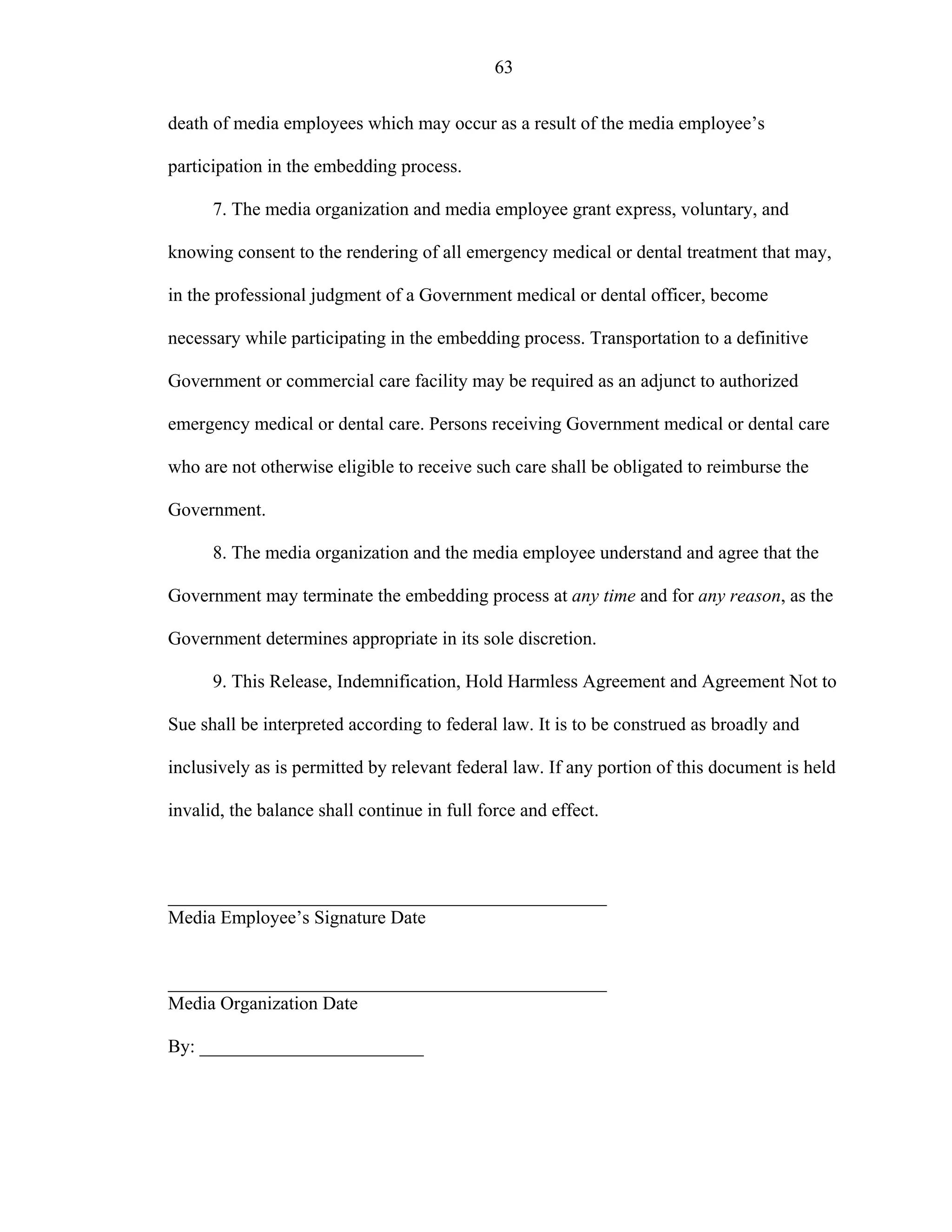 63
death of media employees which may occur as a result of the media employee’s
participation in the embedding process.
7. The media organization and media employee grant express, voluntary, and
knowing consent to the rendering of all emergency medical or dental treatment that may,
in the professional judgment of a Government medical or dental officer, become
necessary while participating in the embedding process. Transportation to a definitive
Government or commercial care facility may be required as an adjunct to authorized
emergency medical or dental care. Persons receiving Government medical or dental care
who are not otherwise eligible to receive such care shall be obligated to reimburse the
Government.
8. The media organization and the media employee understand and agree that the
Government may terminate the embedding process at any time and for any reason, as the
Government determines appropriate in its sole discretion.
9. This Release, Indemnification, Hold Harmless Agreement and Agreement Not to
Sue shall be interpreted according to federal law. It is to be construed as broadly and
inclusively as is permitted by relevant federal law. If any portion of this document is held
invalid, the balance shall continue in full force and effect.
_______________________________________________
Media Employee’s Signature Date
_______________________________________________
Media Organization Date
By: ________________________
 