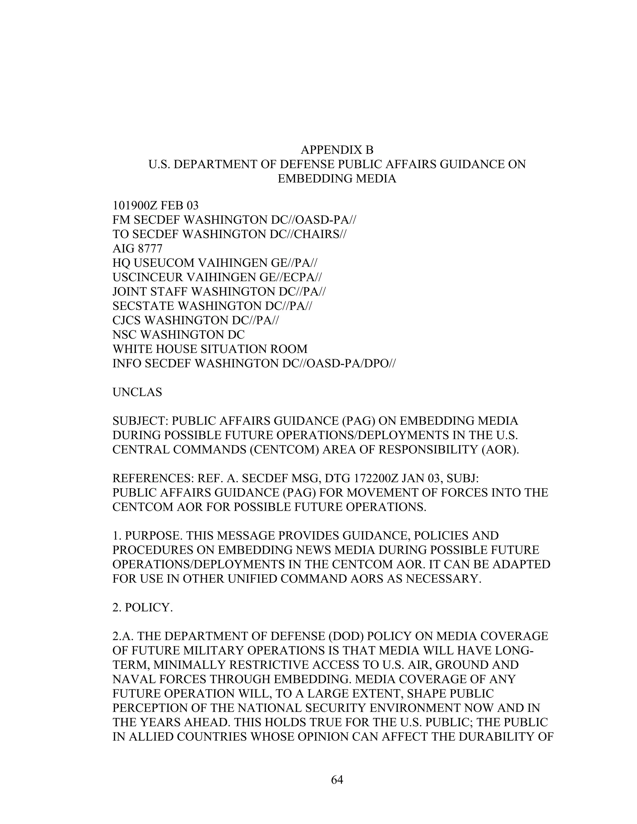 64
APPENDIX B
U.S. DEPARTMENT OF DEFENSE PUBLIC AFFAIRS GUIDANCE ON
EMBEDDING MEDIA
101900Z FEB 03
FM SECDEF WASHINGTON DC//OASD-PA//
TO SECDEF WASHINGTON DC//CHAIRS//
AIG 8777
HQ USEUCOM VAIHINGEN GE//PA//
USCINCEUR VAIHINGEN GE//ECPA//
JOINT STAFF WASHINGTON DC//PA//
SECSTATE WASHINGTON DC//PA//
CJCS WASHINGTON DC//PA//
NSC WASHINGTON DC
WHITE HOUSE SITUATION ROOM
INFO SECDEF WASHINGTON DC//OASD-PA/DPO//
UNCLAS
SUBJECT: PUBLIC AFFAIRS GUIDANCE (PAG) ON EMBEDDING MEDIA
DURING POSSIBLE FUTURE OPERATIONS/DEPLOYMENTS IN THE U.S.
CENTRAL COMMANDS (CENTCOM) AREA OF RESPONSIBILITY (AOR).
REFERENCES: REF. A. SECDEF MSG, DTG 172200Z JAN 03, SUBJ:
PUBLIC AFFAIRS GUIDANCE (PAG) FOR MOVEMENT OF FORCES INTO THE
CENTCOM AOR FOR POSSIBLE FUTURE OPERATIONS.
1. PURPOSE. THIS MESSAGE PROVIDES GUIDANCE, POLICIES AND
PROCEDURES ON EMBEDDING NEWS MEDIA DURING POSSIBLE FUTURE
OPERATIONS/DEPLOYMENTS IN THE CENTCOM AOR. IT CAN BE ADAPTED
FOR USE IN OTHER UNIFIED COMMAND AORS AS NECESSARY.
2. POLICY.
2.A. THE DEPARTMENT OF DEFENSE (DOD) POLICY ON MEDIA COVERAGE
OF FUTURE MILITARY OPERATIONS IS THAT MEDIA WILL HAVE LONG-
TERM, MINIMALLY RESTRICTIVE ACCESS TO U.S. AIR, GROUND AND
NAVAL FORCES THROUGH EMBEDDING. MEDIA COVERAGE OF ANY
FUTURE OPERATION WILL, TO A LARGE EXTENT, SHAPE PUBLIC
PERCEPTION OF THE NATIONAL SECURITY ENVIRONMENT NOW AND IN
THE YEARS AHEAD. THIS HOLDS TRUE FOR THE U.S. PUBLIC; THE PUBLIC
IN ALLIED COUNTRIES WHOSE OPINION CAN AFFECT THE DURABILITY OF
 