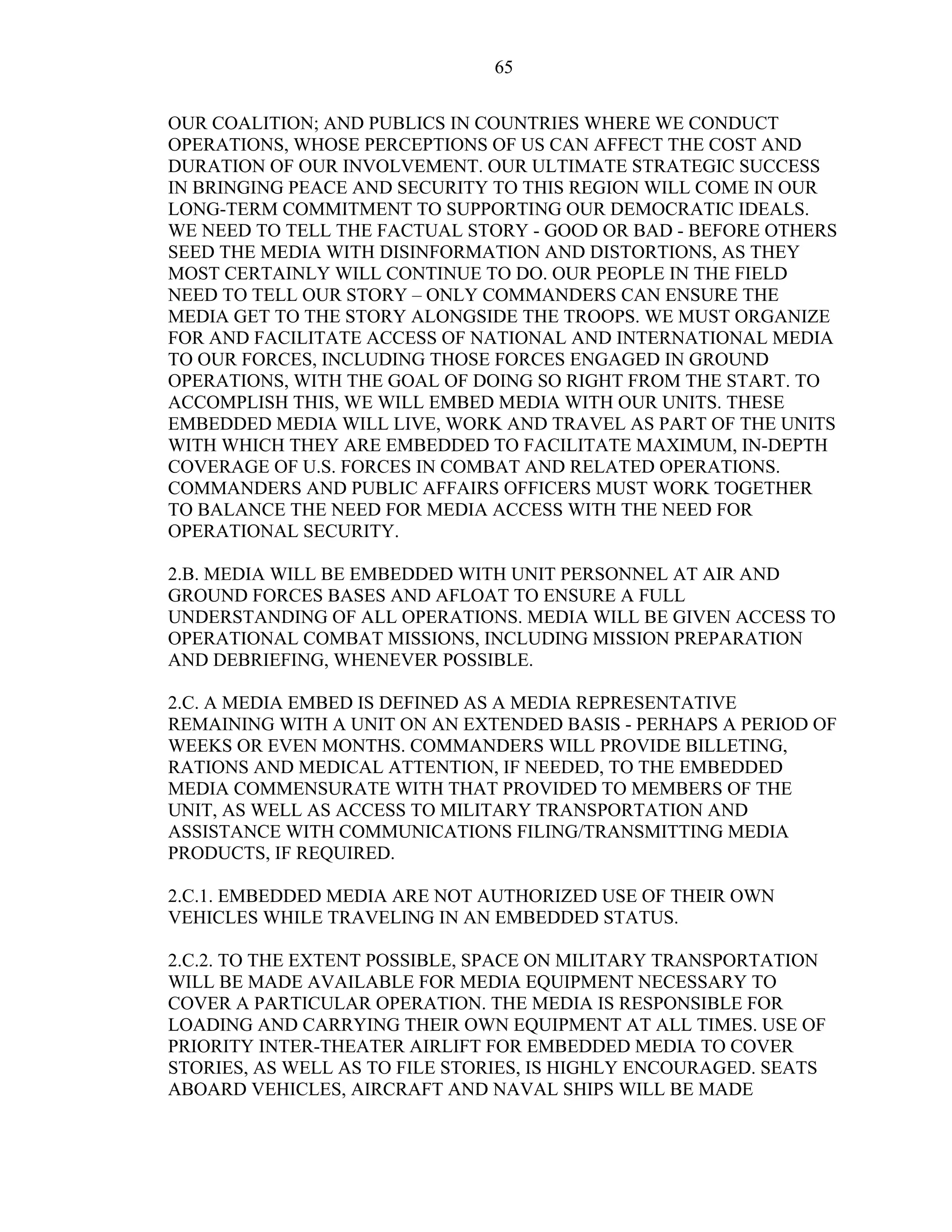 65
OUR COALITION; AND PUBLICS IN COUNTRIES WHERE WE CONDUCT
OPERATIONS, WHOSE PERCEPTIONS OF US CAN AFFECT THE COST AND
DURATION OF OUR INVOLVEMENT. OUR ULTIMATE STRATEGIC SUCCESS
IN BRINGING PEACE AND SECURITY TO THIS REGION WILL COME IN OUR
LONG-TERM COMMITMENT TO SUPPORTING OUR DEMOCRATIC IDEALS.
WE NEED TO TELL THE FACTUAL STORY - GOOD OR BAD - BEFORE OTHERS
SEED THE MEDIA WITH DISINFORMATION AND DISTORTIONS, AS THEY
MOST CERTAINLY WILL CONTINUE TO DO. OUR PEOPLE IN THE FIELD
NEED TO TELL OUR STORY – ONLY COMMANDERS CAN ENSURE THE
MEDIA GET TO THE STORY ALONGSIDE THE TROOPS. WE MUST ORGANIZE
FOR AND FACILITATE ACCESS OF NATIONAL AND INTERNATIONAL MEDIA
TO OUR FORCES, INCLUDING THOSE FORCES ENGAGED IN GROUND
OPERATIONS, WITH THE GOAL OF DOING SO RIGHT FROM THE START. TO
ACCOMPLISH THIS, WE WILL EMBED MEDIA WITH OUR UNITS. THESE
EMBEDDED MEDIA WILL LIVE, WORK AND TRAVEL AS PART OF THE UNITS
WITH WHICH THEY ARE EMBEDDED TO FACILITATE MAXIMUM, IN-DEPTH
COVERAGE OF U.S. FORCES IN COMBAT AND RELATED OPERATIONS.
COMMANDERS AND PUBLIC AFFAIRS OFFICERS MUST WORK TOGETHER
TO BALANCE THE NEED FOR MEDIA ACCESS WITH THE NEED FOR
OPERATIONAL SECURITY.
2.B. MEDIA WILL BE EMBEDDED WITH UNIT PERSONNEL AT AIR AND
GROUND FORCES BASES AND AFLOAT TO ENSURE A FULL
UNDERSTANDING OF ALL OPERATIONS. MEDIA WILL BE GIVEN ACCESS TO
OPERATIONAL COMBAT MISSIONS, INCLUDING MISSION PREPARATION
AND DEBRIEFING, WHENEVER POSSIBLE.
2.C. A MEDIA EMBED IS DEFINED AS A MEDIA REPRESENTATIVE
REMAINING WITH A UNIT ON AN EXTENDED BASIS - PERHAPS A PERIOD OF
WEEKS OR EVEN MONTHS. COMMANDERS WILL PROVIDE BILLETING,
RATIONS AND MEDICAL ATTENTION, IF NEEDED, TO THE EMBEDDED
MEDIA COMMENSURATE WITH THAT PROVIDED TO MEMBERS OF THE
UNIT, AS WELL AS ACCESS TO MILITARY TRANSPORTATION AND
ASSISTANCE WITH COMMUNICATIONS FILING/TRANSMITTING MEDIA
PRODUCTS, IF REQUIRED.
2.C.1. EMBEDDED MEDIA ARE NOT AUTHORIZED USE OF THEIR OWN
VEHICLES WHILE TRAVELING IN AN EMBEDDED STATUS.
2.C.2. TO THE EXTENT POSSIBLE, SPACE ON MILITARY TRANSPORTATION
WILL BE MADE AVAILABLE FOR MEDIA EQUIPMENT NECESSARY TO
COVER A PARTICULAR OPERATION. THE MEDIA IS RESPONSIBLE FOR
LOADING AND CARRYING THEIR OWN EQUIPMENT AT ALL TIMES. USE OF
PRIORITY INTER-THEATER AIRLIFT FOR EMBEDDED MEDIA TO COVER
STORIES, AS WELL AS TO FILE STORIES, IS HIGHLY ENCOURAGED. SEATS
ABOARD VEHICLES, AIRCRAFT AND NAVAL SHIPS WILL BE MADE
 