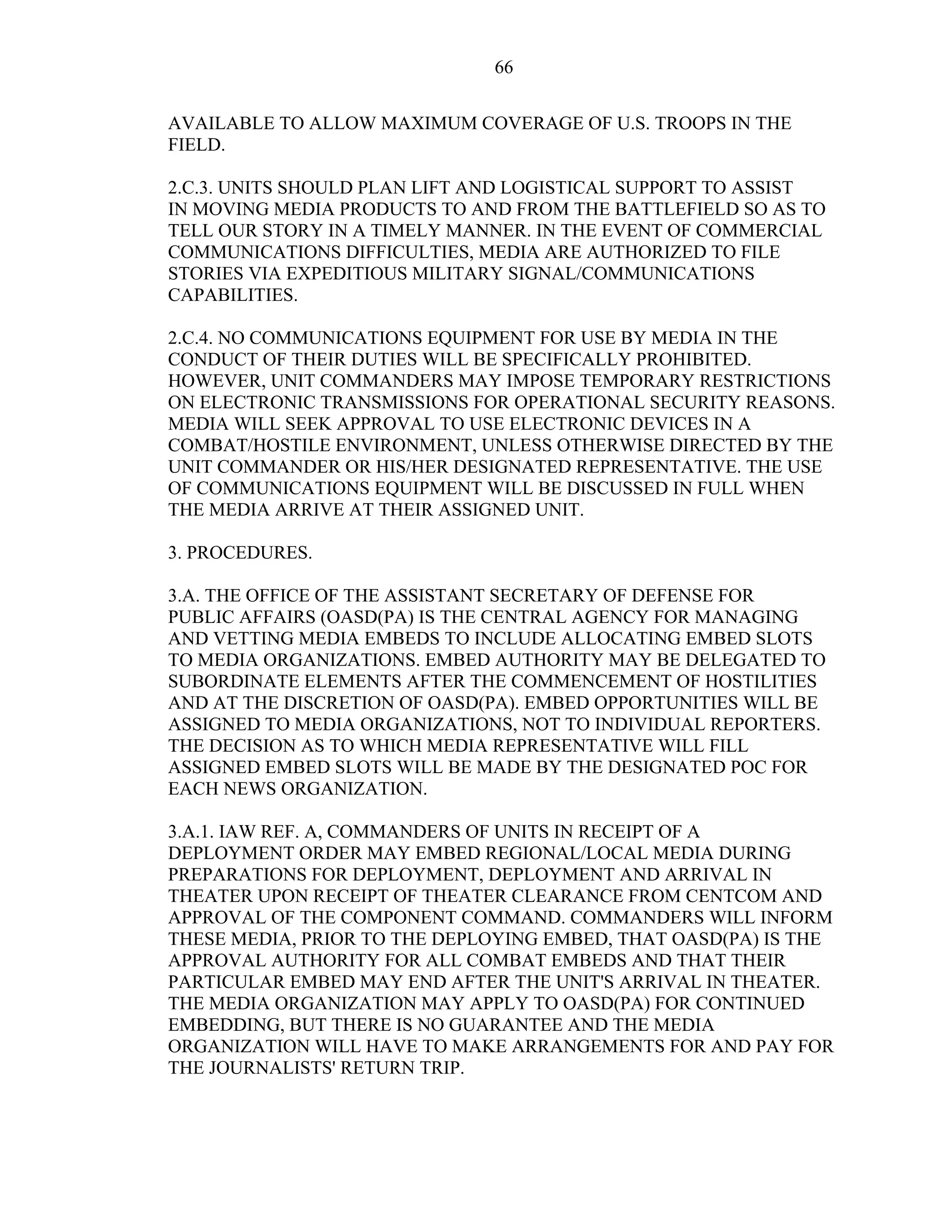 66
AVAILABLE TO ALLOW MAXIMUM COVERAGE OF U.S. TROOPS IN THE
FIELD.
2.C.3. UNITS SHOULD PLAN LIFT AND LOGISTICAL SUPPORT TO ASSIST
IN MOVING MEDIA PRODUCTS TO AND FROM THE BATTLEFIELD SO AS TO
TELL OUR STORY IN A TIMELY MANNER. IN THE EVENT OF COMMERCIAL
COMMUNICATIONS DIFFICULTIES, MEDIA ARE AUTHORIZED TO FILE
STORIES VIA EXPEDITIOUS MILITARY SIGNAL/COMMUNICATIONS
CAPABILITIES.
2.C.4. NO COMMUNICATIONS EQUIPMENT FOR USE BY MEDIA IN THE
CONDUCT OF THEIR DUTIES WILL BE SPECIFICALLY PROHIBITED.
HOWEVER, UNIT COMMANDERS MAY IMPOSE TEMPORARY RESTRICTIONS
ON ELECTRONIC TRANSMISSIONS FOR OPERATIONAL SECURITY REASONS.
MEDIA WILL SEEK APPROVAL TO USE ELECTRONIC DEVICES IN A
COMBAT/HOSTILE ENVIRONMENT, UNLESS OTHERWISE DIRECTED BY THE
UNIT COMMANDER OR HIS/HER DESIGNATED REPRESENTATIVE. THE USE
OF COMMUNICATIONS EQUIPMENT WILL BE DISCUSSED IN FULL WHEN
THE MEDIA ARRIVE AT THEIR ASSIGNED UNIT.
3. PROCEDURES.
3.A. THE OFFICE OF THE ASSISTANT SECRETARY OF DEFENSE FOR
PUBLIC AFFAIRS (OASD(PA) IS THE CENTRAL AGENCY FOR MANAGING
AND VETTING MEDIA EMBEDS TO INCLUDE ALLOCATING EMBED SLOTS
TO MEDIA ORGANIZATIONS. EMBED AUTHORITY MAY BE DELEGATED TO
SUBORDINATE ELEMENTS AFTER THE COMMENCEMENT OF HOSTILITIES
AND AT THE DISCRETION OF OASD(PA). EMBED OPPORTUNITIES WILL BE
ASSIGNED TO MEDIA ORGANIZATIONS, NOT TO INDIVIDUAL REPORTERS.
THE DECISION AS TO WHICH MEDIA REPRESENTATIVE WILL FILL
ASSIGNED EMBED SLOTS WILL BE MADE BY THE DESIGNATED POC FOR
EACH NEWS ORGANIZATION.
3.A.1. IAW REF. A, COMMANDERS OF UNITS IN RECEIPT OF A
DEPLOYMENT ORDER MAY EMBED REGIONAL/LOCAL MEDIA DURING
PREPARATIONS FOR DEPLOYMENT, DEPLOYMENT AND ARRIVAL IN
THEATER UPON RECEIPT OF THEATER CLEARANCE FROM CENTCOM AND
APPROVAL OF THE COMPONENT COMMAND. COMMANDERS WILL INFORM
THESE MEDIA, PRIOR TO THE DEPLOYING EMBED, THAT OASD(PA) IS THE
APPROVAL AUTHORITY FOR ALL COMBAT EMBEDS AND THAT THEIR
PARTICULAR EMBED MAY END AFTER THE UNIT'S ARRIVAL IN THEATER.
THE MEDIA ORGANIZATION MAY APPLY TO OASD(PA) FOR CONTINUED
EMBEDDING, BUT THERE IS NO GUARANTEE AND THE MEDIA
ORGANIZATION WILL HAVE TO MAKE ARRANGEMENTS FOR AND PAY FOR
THE JOURNALISTS' RETURN TRIP.
 