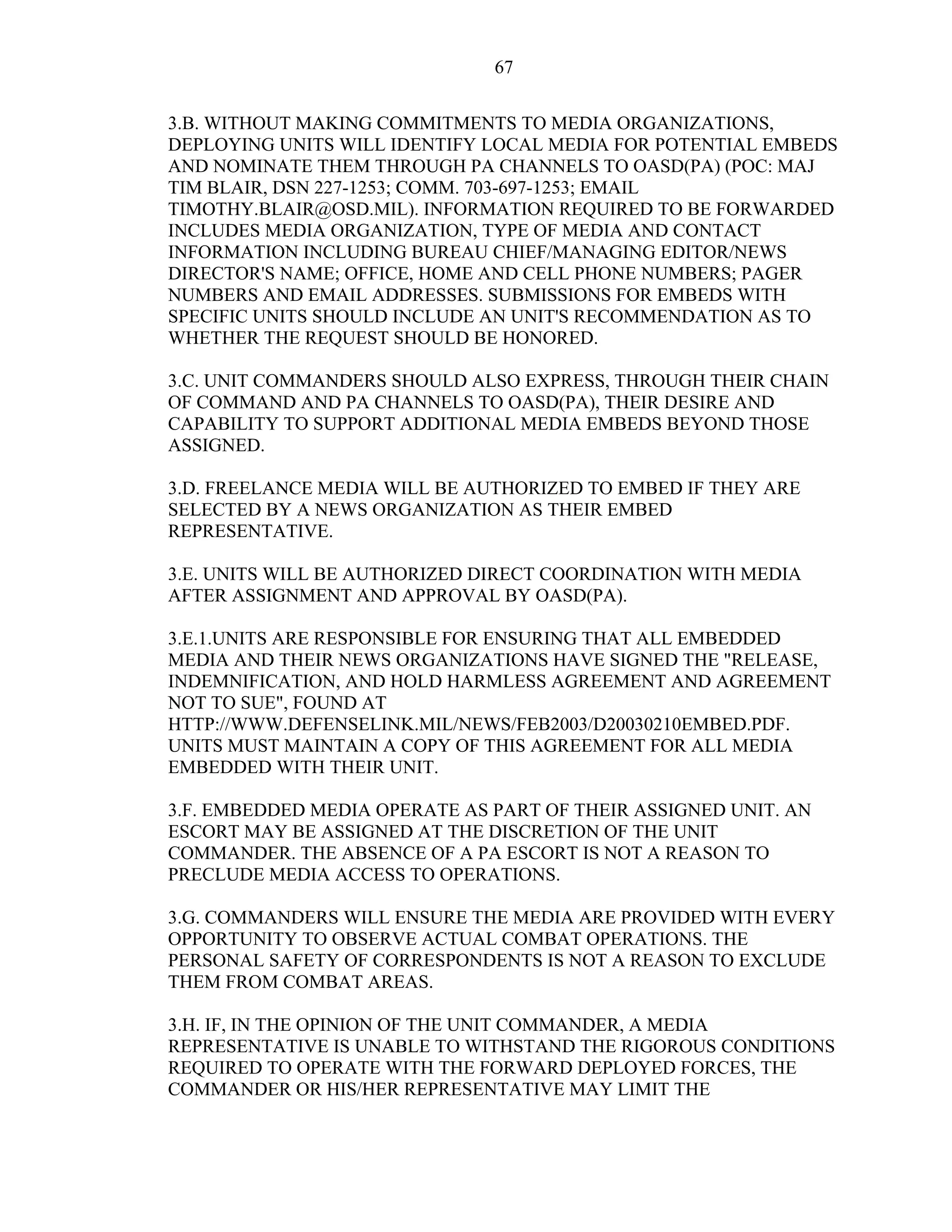 67
3.B. WITHOUT MAKING COMMITMENTS TO MEDIA ORGANIZATIONS,
DEPLOYING UNITS WILL IDENTIFY LOCAL MEDIA FOR POTENTIAL EMBEDS
AND NOMINATE THEM THROUGH PA CHANNELS TO OASD(PA) (POC: MAJ
TIM BLAIR, DSN 227-1253; COMM. 703-697-1253; EMAIL
TIMOTHY.BLAIR@OSD.MIL). INFORMATION REQUIRED TO BE FORWARDED
INCLUDES MEDIA ORGANIZATION, TYPE OF MEDIA AND CONTACT
INFORMATION INCLUDING BUREAU CHIEF/MANAGING EDITOR/NEWS
DIRECTOR'S NAME; OFFICE, HOME AND CELL PHONE NUMBERS; PAGER
NUMBERS AND EMAIL ADDRESSES. SUBMISSIONS FOR EMBEDS WITH
SPECIFIC UNITS SHOULD INCLUDE AN UNIT'S RECOMMENDATION AS TO
WHETHER THE REQUEST SHOULD BE HONORED.
3.C. UNIT COMMANDERS SHOULD ALSO EXPRESS, THROUGH THEIR CHAIN
OF COMMAND AND PA CHANNELS TO OASD(PA), THEIR DESIRE AND
CAPABILITY TO SUPPORT ADDITIONAL MEDIA EMBEDS BEYOND THOSE
ASSIGNED.
3.D. FREELANCE MEDIA WILL BE AUTHORIZED TO EMBED IF THEY ARE
SELECTED BY A NEWS ORGANIZATION AS THEIR EMBED
REPRESENTATIVE.
3.E. UNITS WILL BE AUTHORIZED DIRECT COORDINATION WITH MEDIA
AFTER ASSIGNMENT AND APPROVAL BY OASD(PA).
3.E.1.UNITS ARE RESPONSIBLE FOR ENSURING THAT ALL EMBEDDED
MEDIA AND THEIR NEWS ORGANIZATIONS HAVE SIGNED THE "RELEASE,
INDEMNIFICATION, AND HOLD HARMLESS AGREEMENT AND AGREEMENT
NOT TO SUE", FOUND AT
HTTP://WWW.DEFENSELINK.MIL/NEWS/FEB2003/D20030210EMBED.PDF.
UNITS MUST MAINTAIN A COPY OF THIS AGREEMENT FOR ALL MEDIA
EMBEDDED WITH THEIR UNIT.
3.F. EMBEDDED MEDIA OPERATE AS PART OF THEIR ASSIGNED UNIT. AN
ESCORT MAY BE ASSIGNED AT THE DISCRETION OF THE UNIT
COMMANDER. THE ABSENCE OF A PA ESCORT IS NOT A REASON TO
PRECLUDE MEDIA ACCESS TO OPERATIONS.
3.G. COMMANDERS WILL ENSURE THE MEDIA ARE PROVIDED WITH EVERY
OPPORTUNITY TO OBSERVE ACTUAL COMBAT OPERATIONS. THE
PERSONAL SAFETY OF CORRESPONDENTS IS NOT A REASON TO EXCLUDE
THEM FROM COMBAT AREAS.
3.H. IF, IN THE OPINION OF THE UNIT COMMANDER, A MEDIA
REPRESENTATIVE IS UNABLE TO WITHSTAND THE RIGOROUS CONDITIONS
REQUIRED TO OPERATE WITH THE FORWARD DEPLOYED FORCES, THE
COMMANDER OR HIS/HER REPRESENTATIVE MAY LIMIT THE
 