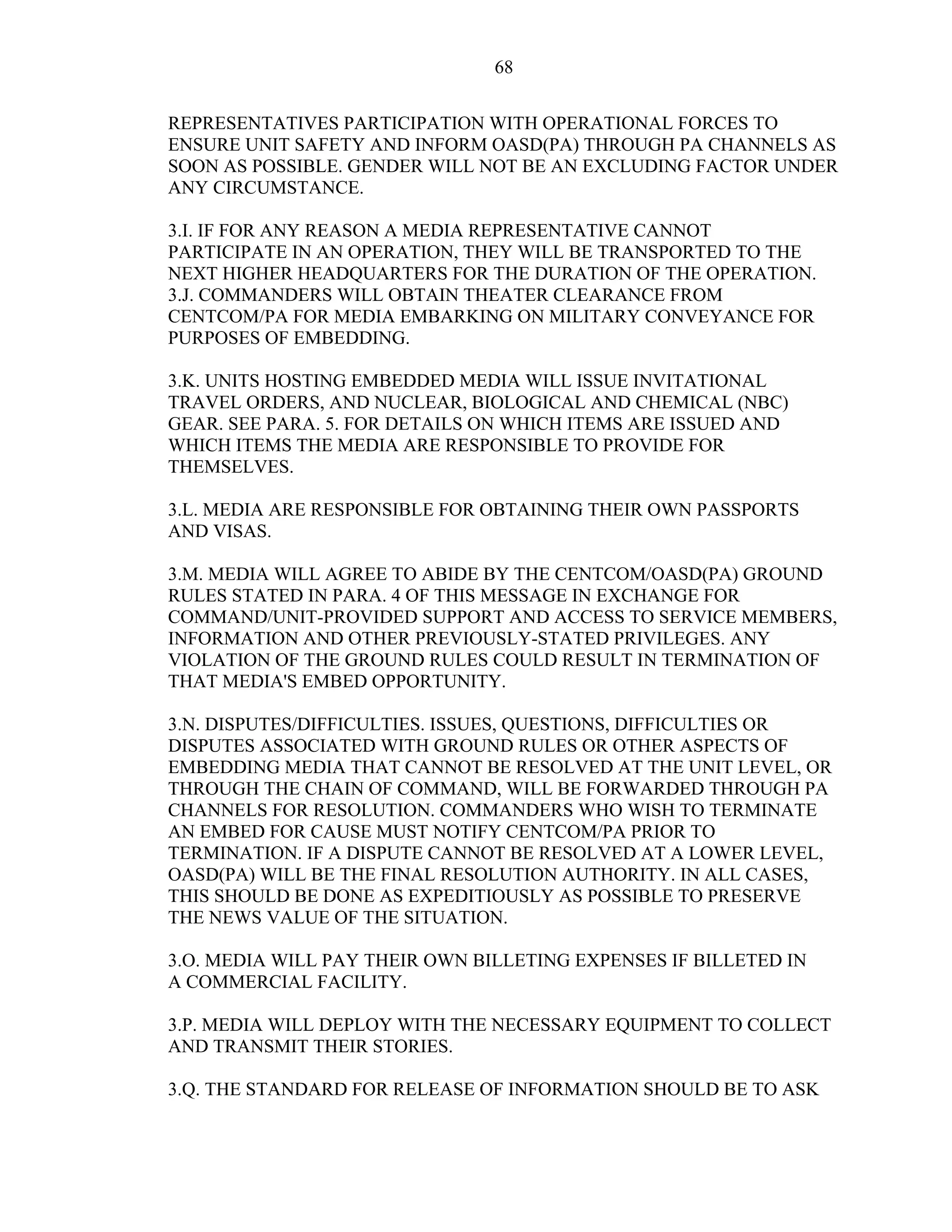 68
REPRESENTATIVES PARTICIPATION WITH OPERATIONAL FORCES TO
ENSURE UNIT SAFETY AND INFORM OASD(PA) THROUGH PA CHANNELS AS
SOON AS POSSIBLE. GENDER WILL NOT BE AN EXCLUDING FACTOR UNDER
ANY CIRCUMSTANCE.
3.I. IF FOR ANY REASON A MEDIA REPRESENTATIVE CANNOT
PARTICIPATE IN AN OPERATION, THEY WILL BE TRANSPORTED TO THE
NEXT HIGHER HEADQUARTERS FOR THE DURATION OF THE OPERATION.
3.J. COMMANDERS WILL OBTAIN THEATER CLEARANCE FROM
CENTCOM/PA FOR MEDIA EMBARKING ON MILITARY CONVEYANCE FOR
PURPOSES OF EMBEDDING.
3.K. UNITS HOSTING EMBEDDED MEDIA WILL ISSUE INVITATIONAL
TRAVEL ORDERS, AND NUCLEAR, BIOLOGICAL AND CHEMICAL (NBC)
GEAR. SEE PARA. 5. FOR DETAILS ON WHICH ITEMS ARE ISSUED AND
WHICH ITEMS THE MEDIA ARE RESPONSIBLE TO PROVIDE FOR
THEMSELVES.
3.L. MEDIA ARE RESPONSIBLE FOR OBTAINING THEIR OWN PASSPORTS
AND VISAS.
3.M. MEDIA WILL AGREE TO ABIDE BY THE CENTCOM/OASD(PA) GROUND
RULES STATED IN PARA. 4 OF THIS MESSAGE IN EXCHANGE FOR
COMMAND/UNIT-PROVIDED SUPPORT AND ACCESS TO SERVICE MEMBERS,
INFORMATION AND OTHER PREVIOUSLY-STATED PRIVILEGES. ANY
VIOLATION OF THE GROUND RULES COULD RESULT IN TERMINATION OF
THAT MEDIA'S EMBED OPPORTUNITY.
3.N. DISPUTES/DIFFICULTIES. ISSUES, QUESTIONS, DIFFICULTIES OR
DISPUTES ASSOCIATED WITH GROUND RULES OR OTHER ASPECTS OF
EMBEDDING MEDIA THAT CANNOT BE RESOLVED AT THE UNIT LEVEL, OR
THROUGH THE CHAIN OF COMMAND, WILL BE FORWARDED THROUGH PA
CHANNELS FOR RESOLUTION. COMMANDERS WHO WISH TO TERMINATE
AN EMBED FOR CAUSE MUST NOTIFY CENTCOM/PA PRIOR TO
TERMINATION. IF A DISPUTE CANNOT BE RESOLVED AT A LOWER LEVEL,
OASD(PA) WILL BE THE FINAL RESOLUTION AUTHORITY. IN ALL CASES,
THIS SHOULD BE DONE AS EXPEDITIOUSLY AS POSSIBLE TO PRESERVE
THE NEWS VALUE OF THE SITUATION.
3.O. MEDIA WILL PAY THEIR OWN BILLETING EXPENSES IF BILLETED IN
A COMMERCIAL FACILITY.
3.P. MEDIA WILL DEPLOY WITH THE NECESSARY EQUIPMENT TO COLLECT
AND TRANSMIT THEIR STORIES.
3.Q. THE STANDARD FOR RELEASE OF INFORMATION SHOULD BE TO ASK
 