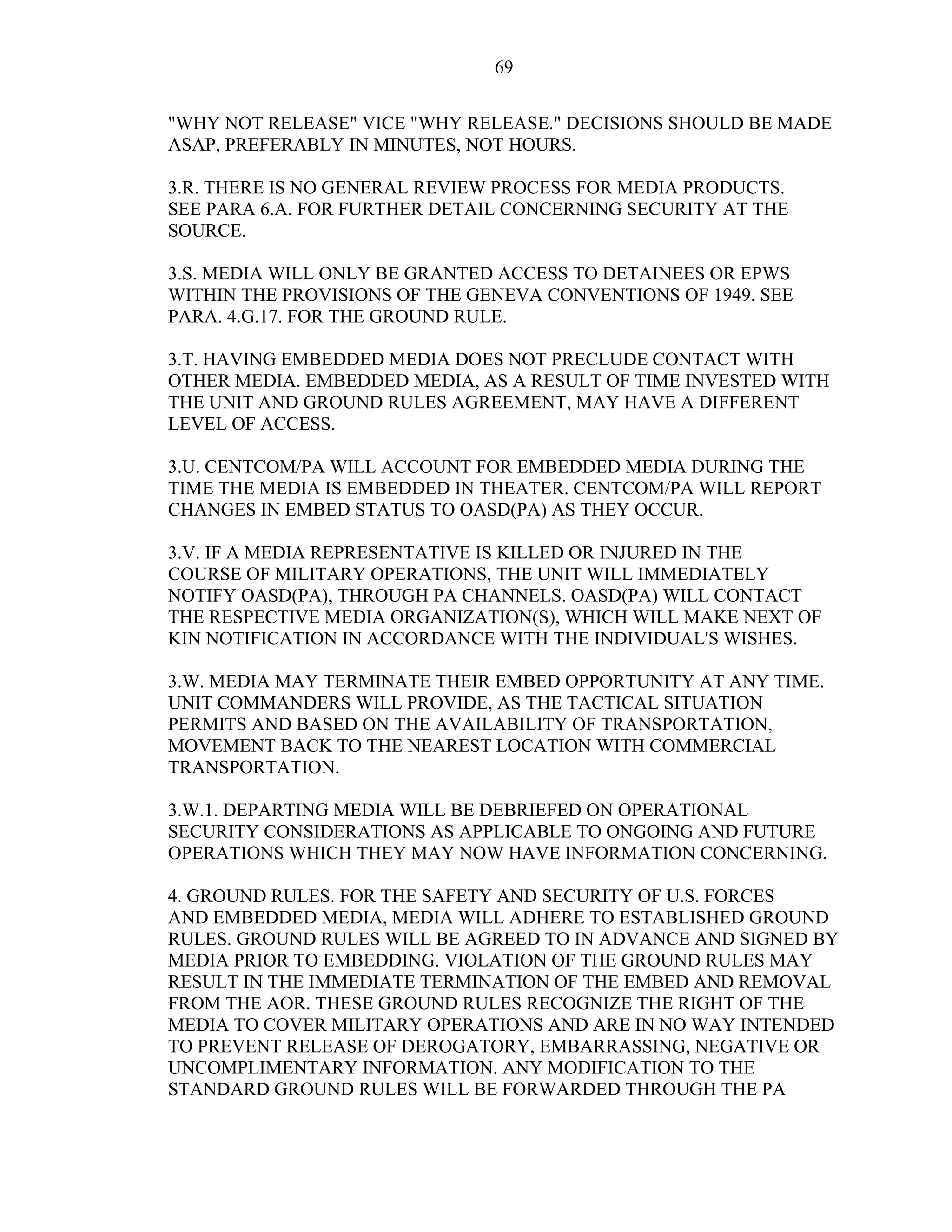 69
"WHY NOT RELEASE" VICE "WHY RELEASE." DECISIONS SHOULD BE MADE
ASAP, PREFERABLY IN MINUTES, NOT HOURS.
3.R. THERE IS NO GENERAL REVIEW PROCESS FOR MEDIA PRODUCTS.
SEE PARA 6.A. FOR FURTHER DETAIL CONCERNING SECURITY AT THE
SOURCE.
3.S. MEDIA WILL ONLY BE GRANTED ACCESS TO DETAINEES OR EPWS
WITHIN THE PROVISIONS OF THE GENEVA CONVENTIONS OF 1949. SEE
PARA. 4.G.17. FOR THE GROUND RULE.
3.T. HAVING EMBEDDED MEDIA DOES NOT PRECLUDE CONTACT WITH
OTHER MEDIA. EMBEDDED MEDIA, AS A RESULT OF TIME INVESTED WITH
THE UNIT AND GROUND RULES AGREEMENT, MAY HAVE A DIFFERENT
LEVEL OF ACCESS.
3.U. CENTCOM/PA WILL ACCOUNT FOR EMBEDDED MEDIA DURING THE
TIME THE MEDIA IS EMBEDDED IN THEATER. CENTCOM/PA WILL REPORT
CHANGES IN EMBED STATUS TO OASD(PA) AS THEY OCCUR.
3.V. IF A MEDIA REPRESENTATIVE IS KILLED OR INJURED IN THE
COURSE OF MILITARY OPERATIONS, THE UNIT WILL IMMEDIATELY
NOTIFY OASD(PA), THROUGH PA CHANNELS. OASD(PA) WILL CONTACT
THE RESPECTIVE MEDIA ORGANIZATION(S), WHICH WILL MAKE NEXT OF
KIN NOTIFICATION IN ACCORDANCE WITH THE INDIVIDUAL'S WISHES.
3.W. MEDIA MAY TERMINATE THEIR EMBED OPPORTUNITY AT ANY TIME.
UNIT COMMANDERS WILL PROVIDE, AS THE TACTICAL SITUATION
PERMITS AND BASED ON THE AVAILABILITY OF TRANSPORTATION,
MOVEMENT BACK TO THE NEAREST LOCATION WITH COMMERCIAL
TRANSPORTATION.
3.W.1. DEPARTING MEDIA WILL BE DEBRIEFED ON OPERATIONAL
SECURITY CONSIDERATIONS AS APPLICABLE TO ONGOING AND FUTURE
OPERATIONS WHICH THEY MAY NOW HAVE INFORMATION CONCERNING.
4. GROUND RULES. FOR THE SAFETY AND SECURITY OF U.S. FORCES
AND EMBEDDED MEDIA, MEDIA WILL ADHERE TO ESTABLISHED GROUND
RULES. GROUND RULES WILL BE AGREED TO IN ADVANCE AND SIGNED BY
MEDIA PRIOR TO EMBEDDING. VIOLATION OF THE GROUND RULES MAY
RESULT IN THE IMMEDIATE TERMINATION OF THE EMBED AND REMOVAL
FROM THE AOR. THESE GROUND RULES RECOGNIZE THE RIGHT OF THE
MEDIA TO COVER MILITARY OPERATIONS AND ARE IN NO WAY INTENDED
TO PREVENT RELEASE OF DEROGATORY, EMBARRASSING, NEGATIVE OR
UNCOMPLIMENTARY INFORMATION. ANY MODIFICATION TO THE
STANDARD GROUND RULES WILL BE FORWARDED THROUGH THE PA
 