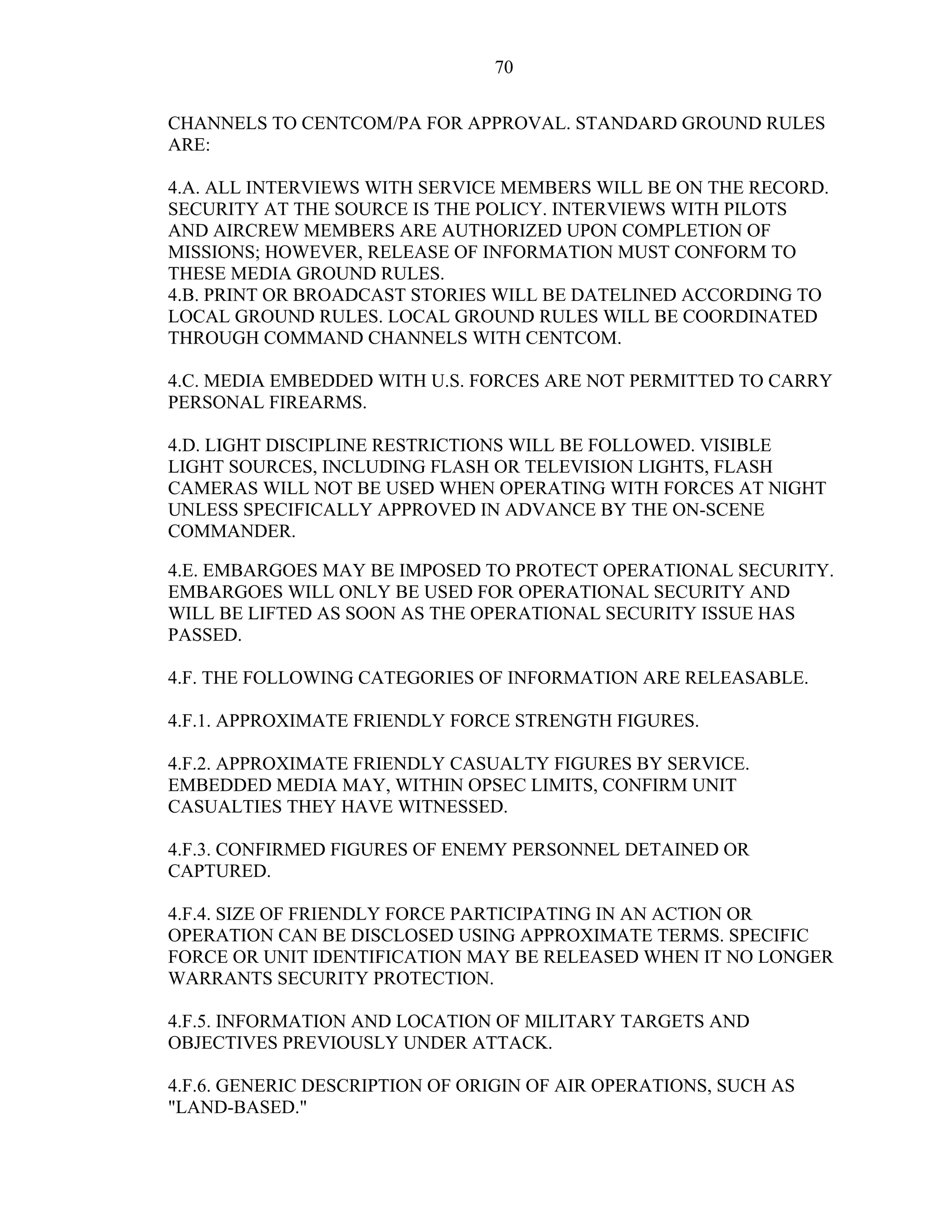 70
CHANNELS TO CENTCOM/PA FOR APPROVAL. STANDARD GROUND RULES
ARE:
4.A. ALL INTERVIEWS WITH SERVICE MEMBERS WILL BE ON THE RECORD.
SECURITY AT THE SOURCE IS THE POLICY. INTERVIEWS WITH PILOTS
AND AIRCREW MEMBERS ARE AUTHORIZED UPON COMPLETION OF
MISSIONS; HOWEVER, RELEASE OF INFORMATION MUST CONFORM TO
THESE MEDIA GROUND RULES.
4.B. PRINT OR BROADCAST STORIES WILL BE DATELINED ACCORDING TO
LOCAL GROUND RULES. LOCAL GROUND RULES WILL BE COORDINATED
THROUGH COMMAND CHANNELS WITH CENTCOM.
4.C. MEDIA EMBEDDED WITH U.S. FORCES ARE NOT PERMITTED TO CARRY
PERSONAL FIREARMS.
4.D. LIGHT DISCIPLINE RESTRICTIONS WILL BE FOLLOWED. VISIBLE
LIGHT SOURCES, INCLUDING FLASH OR TELEVISION LIGHTS, FLASH
CAMERAS WILL NOT BE USED WHEN OPERATING WITH FORCES AT NIGHT
UNLESS SPECIFICALLY APPROVED IN ADVANCE BY THE ON-SCENE
COMMANDER.
4.E. EMBARGOES MAY BE IMPOSED TO PROTECT OPERATIONAL SECURITY.
EMBARGOES WILL ONLY BE USED FOR OPERATIONAL SECURITY AND
WILL BE LIFTED AS SOON AS THE OPERATIONAL SECURITY ISSUE HAS
PASSED.
4.F. THE FOLLOWING CATEGORIES OF INFORMATION ARE RELEASABLE.
4.F.1. APPROXIMATE FRIENDLY FORCE STRENGTH FIGURES.
4.F.2. APPROXIMATE FRIENDLY CASUALTY FIGURES BY SERVICE.
EMBEDDED MEDIA MAY, WITHIN OPSEC LIMITS, CONFIRM UNIT
CASUALTIES THEY HAVE WITNESSED.
4.F.3. CONFIRMED FIGURES OF ENEMY PERSONNEL DETAINED OR
CAPTURED.
4.F.4. SIZE OF FRIENDLY FORCE PARTICIPATING IN AN ACTION OR
OPERATION CAN BE DISCLOSED USING APPROXIMATE TERMS. SPECIFIC
FORCE OR UNIT IDENTIFICATION MAY BE RELEASED WHEN IT NO LONGER
WARRANTS SECURITY PROTECTION.
4.F.5. INFORMATION AND LOCATION OF MILITARY TARGETS AND
OBJECTIVES PREVIOUSLY UNDER ATTACK.
4.F.6. GENERIC DESCRIPTION OF ORIGIN OF AIR OPERATIONS, SUCH AS
"LAND-BASED."
 