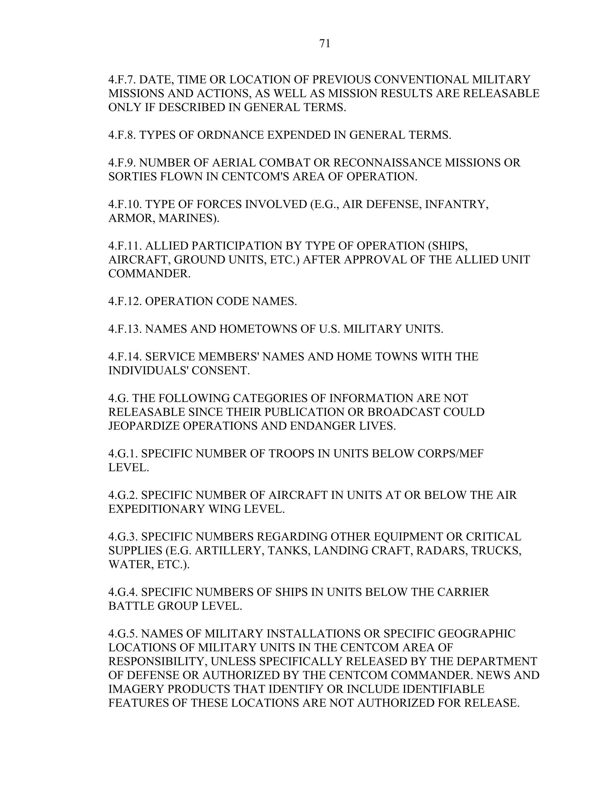 71
4.F.7. DATE, TIME OR LOCATION OF PREVIOUS CONVENTIONAL MILITARY
MISSIONS AND ACTIONS, AS WELL AS MISSION RESULTS ARE RELEASABLE
ONLY IF DESCRIBED IN GENERAL TERMS.
4.F.8. TYPES OF ORDNANCE EXPENDED IN GENERAL TERMS.
4.F.9. NUMBER OF AERIAL COMBAT OR RECONNAISSANCE MISSIONS OR
SORTIES FLOWN IN CENTCOM'S AREA OF OPERATION.
4.F.10. TYPE OF FORCES INVOLVED (E.G., AIR DEFENSE, INFANTRY,
ARMOR, MARINES).
4.F.11. ALLIED PARTICIPATION BY TYPE OF OPERATION (SHIPS,
AIRCRAFT, GROUND UNITS, ETC.) AFTER APPROVAL OF THE ALLIED UNIT
COMMANDER.
4.F.12. OPERATION CODE NAMES.
4.F.13. NAMES AND HOMETOWNS OF U.S. MILITARY UNITS.
4.F.14. SERVICE MEMBERS' NAMES AND HOME TOWNS WITH THE
INDIVIDUALS' CONSENT.
4.G. THE FOLLOWING CATEGORIES OF INFORMATION ARE NOT
RELEASABLE SINCE THEIR PUBLICATION OR BROADCAST COULD
JEOPARDIZE OPERATIONS AND ENDANGER LIVES.
4.G.1. SPECIFIC NUMBER OF TROOPS IN UNITS BELOW CORPS/MEF
LEVEL.
4.G.2. SPECIFIC NUMBER OF AIRCRAFT IN UNITS AT OR BELOW THE AIR
EXPEDITIONARY WING LEVEL.
4.G.3. SPECIFIC NUMBERS REGARDING OTHER EQUIPMENT OR CRITICAL
SUPPLIES (E.G. ARTILLERY, TANKS, LANDING CRAFT, RADARS, TRUCKS,
WATER, ETC.).
4.G.4. SPECIFIC NUMBERS OF SHIPS IN UNITS BELOW THE CARRIER
BATTLE GROUP LEVEL.
4.G.5. NAMES OF MILITARY INSTALLATIONS OR SPECIFIC GEOGRAPHIC
LOCATIONS OF MILITARY UNITS IN THE CENTCOM AREA OF
RESPONSIBILITY, UNLESS SPECIFICALLY RELEASED BY THE DEPARTMENT
OF DEFENSE OR AUTHORIZED BY THE CENTCOM COMMANDER. NEWS AND
IMAGERY PRODUCTS THAT IDENTIFY OR INCLUDE IDENTIFIABLE
FEATURES OF THESE LOCATIONS ARE NOT AUTHORIZED FOR RELEASE.
 