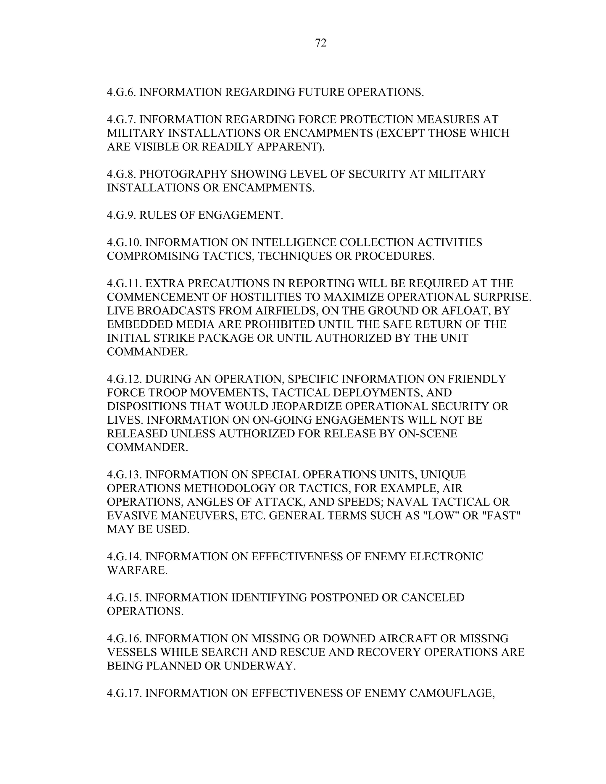72
4.G.6. INFORMATION REGARDING FUTURE OPERATIONS.
4.G.7. INFORMATION REGARDING FORCE PROTECTION MEASURES AT
MILITARY INSTALLATIONS OR ENCAMPMENTS (EXCEPT THOSE WHICH
ARE VISIBLE OR READILY APPARENT).
4.G.8. PHOTOGRAPHY SHOWING LEVEL OF SECURITY AT MILITARY
INSTALLATIONS OR ENCAMPMENTS.
4.G.9. RULES OF ENGAGEMENT.
4.G.10. INFORMATION ON INTELLIGENCE COLLECTION ACTIVITIES
COMPROMISING TACTICS, TECHNIQUES OR PROCEDURES.
4.G.11. EXTRA PRECAUTIONS IN REPORTING WILL BE REQUIRED AT THE
COMMENCEMENT OF HOSTILITIES TO MAXIMIZE OPERATIONAL SURPRISE.
LIVE BROADCASTS FROM AIRFIELDS, ON THE GROUND OR AFLOAT, BY
EMBEDDED MEDIA ARE PROHIBITED UNTIL THE SAFE RETURN OF THE
INITIAL STRIKE PACKAGE OR UNTIL AUTHORIZED BY THE UNIT
COMMANDER.
4.G.12. DURING AN OPERATION, SPECIFIC INFORMATION ON FRIENDLY
FORCE TROOP MOVEMENTS, TACTICAL DEPLOYMENTS, AND
DISPOSITIONS THAT WOULD JEOPARDIZE OPERATIONAL SECURITY OR
LIVES. INFORMATION ON ON-GOING ENGAGEMENTS WILL NOT BE
RELEASED UNLESS AUTHORIZED FOR RELEASE BY ON-SCENE
COMMANDER.
4.G.13. INFORMATION ON SPECIAL OPERATIONS UNITS, UNIQUE
OPERATIONS METHODOLOGY OR TACTICS, FOR EXAMPLE, AIR
OPERATIONS, ANGLES OF ATTACK, AND SPEEDS; NAVAL TACTICAL OR
EVASIVE MANEUVERS, ETC. GENERAL TERMS SUCH AS "LOW" OR "FAST"
MAY BE USED.
4.G.14. INFORMATION ON EFFECTIVENESS OF ENEMY ELECTRONIC
WARFARE.
4.G.15. INFORMATION IDENTIFYING POSTPONED OR CANCELED
OPERATIONS.
4.G.16. INFORMATION ON MISSING OR DOWNED AIRCRAFT OR MISSING
VESSELS WHILE SEARCH AND RESCUE AND RECOVERY OPERATIONS ARE
BEING PLANNED OR UNDERWAY.
4.G.17. INFORMATION ON EFFECTIVENESS OF ENEMY CAMOUFLAGE,
 