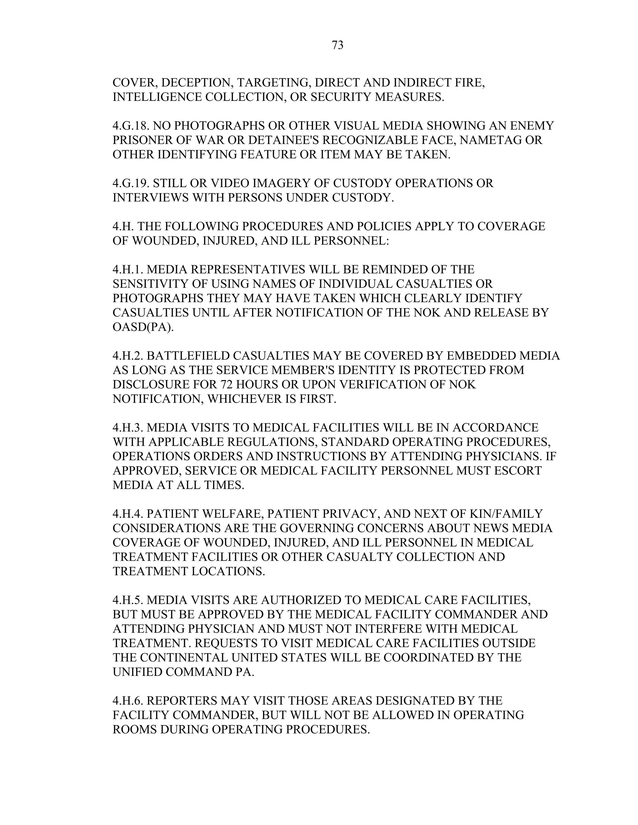 73
COVER, DECEPTION, TARGETING, DIRECT AND INDIRECT FIRE,
INTELLIGENCE COLLECTION, OR SECURITY MEASURES.
4.G.18. NO PHOTOGRAPHS OR OTHER VISUAL MEDIA SHOWING AN ENEMY
PRISONER OF WAR OR DETAINEE'S RECOGNIZABLE FACE, NAMETAG OR
OTHER IDENTIFYING FEATURE OR ITEM MAY BE TAKEN.
4.G.19. STILL OR VIDEO IMAGERY OF CUSTODY OPERATIONS OR
INTERVIEWS WITH PERSONS UNDER CUSTODY.
4.H. THE FOLLOWING PROCEDURES AND POLICIES APPLY TO COVERAGE
OF WOUNDED, INJURED, AND ILL PERSONNEL:
4.H.1. MEDIA REPRESENTATIVES WILL BE REMINDED OF THE
SENSITIVITY OF USING NAMES OF INDIVIDUAL CASUALTIES OR
PHOTOGRAPHS THEY MAY HAVE TAKEN WHICH CLEARLY IDENTIFY
CASUALTIES UNTIL AFTER NOTIFICATION OF THE NOK AND RELEASE BY
OASD(PA).
4.H.2. BATTLEFIELD CASUALTIES MAY BE COVERED BY EMBEDDED MEDIA
AS LONG AS THE SERVICE MEMBER'S IDENTITY IS PROTECTED FROM
DISCLOSURE FOR 72 HOURS OR UPON VERIFICATION OF NOK
NOTIFICATION, WHICHEVER IS FIRST.
4.H.3. MEDIA VISITS TO MEDICAL FACILITIES WILL BE IN ACCORDANCE
WITH APPLICABLE REGULATIONS, STANDARD OPERATING PROCEDURES,
OPERATIONS ORDERS AND INSTRUCTIONS BY ATTENDING PHYSICIANS. IF
APPROVED, SERVICE OR MEDICAL FACILITY PERSONNEL MUST ESCORT
MEDIA AT ALL TIMES.
4.H.4. PATIENT WELFARE, PATIENT PRIVACY, AND NEXT OF KIN/FAMILY
CONSIDERATIONS ARE THE GOVERNING CONCERNS ABOUT NEWS MEDIA
COVERAGE OF WOUNDED, INJURED, AND ILL PERSONNEL IN MEDICAL
TREATMENT FACILITIES OR OTHER CASUALTY COLLECTION AND
TREATMENT LOCATIONS.
4.H.5. MEDIA VISITS ARE AUTHORIZED TO MEDICAL CARE FACILITIES,
BUT MUST BE APPROVED BY THE MEDICAL FACILITY COMMANDER AND
ATTENDING PHYSICIAN AND MUST NOT INTERFERE WITH MEDICAL
TREATMENT. REQUESTS TO VISIT MEDICAL CARE FACILITIES OUTSIDE
THE CONTINENTAL UNITED STATES WILL BE COORDINATED BY THE
UNIFIED COMMAND PA.
4.H.6. REPORTERS MAY VISIT THOSE AREAS DESIGNATED BY THE
FACILITY COMMANDER, BUT WILL NOT BE ALLOWED IN OPERATING
ROOMS DURING OPERATING PROCEDURES.
 