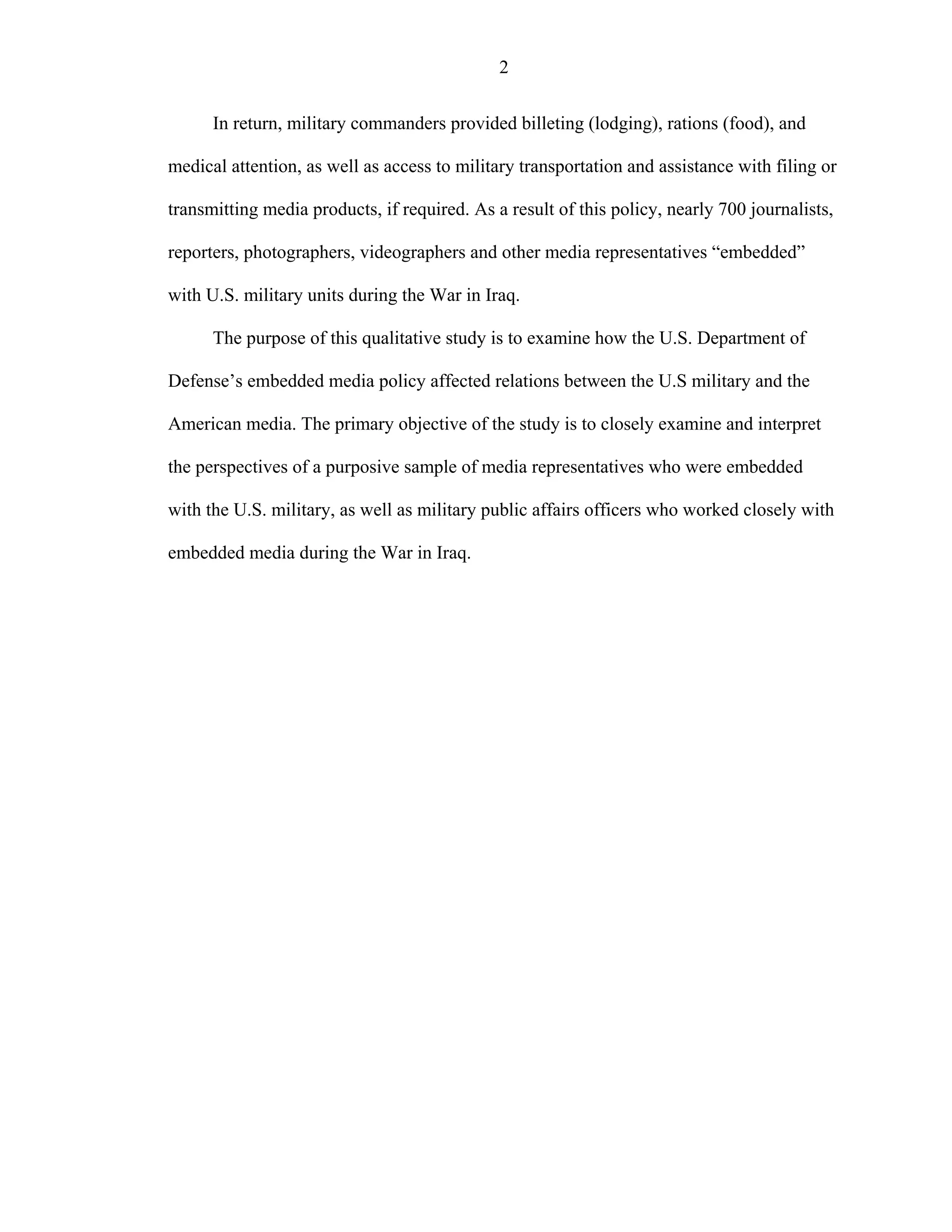 2
In return, military commanders provided billeting (lodging), rations (food), and
medical attention, as well as access to military transportation and assistance with filing or
transmitting media products, if required. As a result of this policy, nearly 700 journalists,
reporters, photographers, videographers and other media representatives “embedded”
with U.S. military units during the War in Iraq.
The purpose of this qualitative study is to examine how the U.S. Department of
Defense’s embedded media policy affected relations between the U.S military and the
American media. The primary objective of the study is to closely examine and interpret
the perspectives of a purposive sample of media representatives who were embedded
with the U.S. military, as well as military public affairs officers who worked closely with
embedded media during the War in Iraq.
 