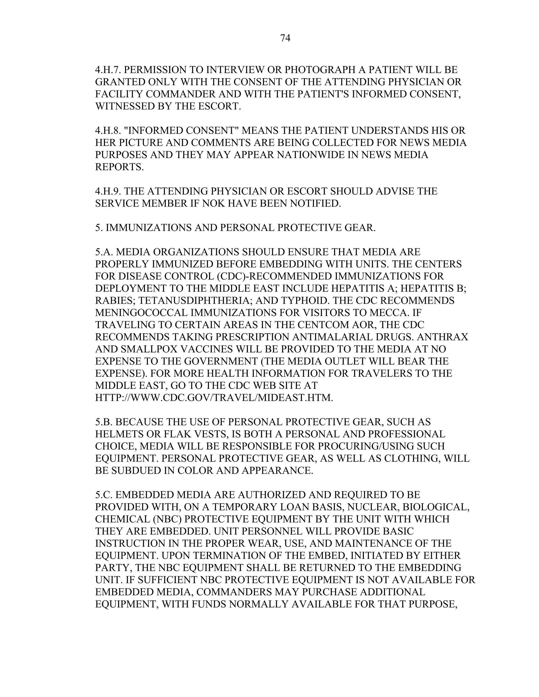 74
4.H.7. PERMISSION TO INTERVIEW OR PHOTOGRAPH A PATIENT WILL BE
GRANTED ONLY WITH THE CONSENT OF THE ATTENDING PHYSICIAN OR
FACILITY COMMANDER AND WITH THE PATIENT'S INFORMED CONSENT,
WITNESSED BY THE ESCORT.
4.H.8. "INFORMED CONSENT" MEANS THE PATIENT UNDERSTANDS HIS OR
HER PICTURE AND COMMENTS ARE BEING COLLECTED FOR NEWS MEDIA
PURPOSES AND THEY MAY APPEAR NATIONWIDE IN NEWS MEDIA
REPORTS.
4.H.9. THE ATTENDING PHYSICIAN OR ESCORT SHOULD ADVISE THE
SERVICE MEMBER IF NOK HAVE BEEN NOTIFIED.
5. IMMUNIZATIONS AND PERSONAL PROTECTIVE GEAR.
5.A. MEDIA ORGANIZATIONS SHOULD ENSURE THAT MEDIA ARE
PROPERLY IMMUNIZED BEFORE EMBEDDING WITH UNITS. THE CENTERS
FOR DISEASE CONTROL (CDC)-RECOMMENDED IMMUNIZATIONS FOR
DEPLOYMENT TO THE MIDDLE EAST INCLUDE HEPATITIS A; HEPATITIS B;
RABIES; TETANUSDIPHTHERIA; AND TYPHOID. THE CDC RECOMMENDS
MENINGOCOCCAL IMMUNIZATIONS FOR VISITORS TO MECCA. IF
TRAVELING TO CERTAIN AREAS IN THE CENTCOM AOR, THE CDC
RECOMMENDS TAKING PRESCRIPTION ANTIMALARIAL DRUGS. ANTHRAX
AND SMALLPOX VACCINES WILL BE PROVIDED TO THE MEDIA AT NO
EXPENSE TO THE GOVERNMENT (THE MEDIA OUTLET WILL BEAR THE
EXPENSE). FOR MORE HEALTH INFORMATION FOR TRAVELERS TO THE
MIDDLE EAST, GO TO THE CDC WEB SITE AT
HTTP://WWW.CDC.GOV/TRAVEL/MIDEAST.HTM.
5.B. BECAUSE THE USE OF PERSONAL PROTECTIVE GEAR, SUCH AS
HELMETS OR FLAK VESTS, IS BOTH A PERSONAL AND PROFESSIONAL
CHOICE, MEDIA WILL BE RESPONSIBLE FOR PROCURING/USING SUCH
EQUIPMENT. PERSONAL PROTECTIVE GEAR, AS WELL AS CLOTHING, WILL
BE SUBDUED IN COLOR AND APPEARANCE.
5.C. EMBEDDED MEDIA ARE AUTHORIZED AND REQUIRED TO BE
PROVIDED WITH, ON A TEMPORARY LOAN BASIS, NUCLEAR, BIOLOGICAL,
CHEMICAL (NBC) PROTECTIVE EQUIPMENT BY THE UNIT WITH WHICH
THEY ARE EMBEDDED. UNIT PERSONNEL WILL PROVIDE BASIC
INSTRUCTION IN THE PROPER WEAR, USE, AND MAINTENANCE OF THE
EQUIPMENT. UPON TERMINATION OF THE EMBED, INITIATED BY EITHER
PARTY, THE NBC EQUIPMENT SHALL BE RETURNED TO THE EMBEDDING
UNIT. IF SUFFICIENT NBC PROTECTIVE EQUIPMENT IS NOT AVAILABLE FOR
EMBEDDED MEDIA, COMMANDERS MAY PURCHASE ADDITIONAL
EQUIPMENT, WITH FUNDS NORMALLY AVAILABLE FOR THAT PURPOSE,
 