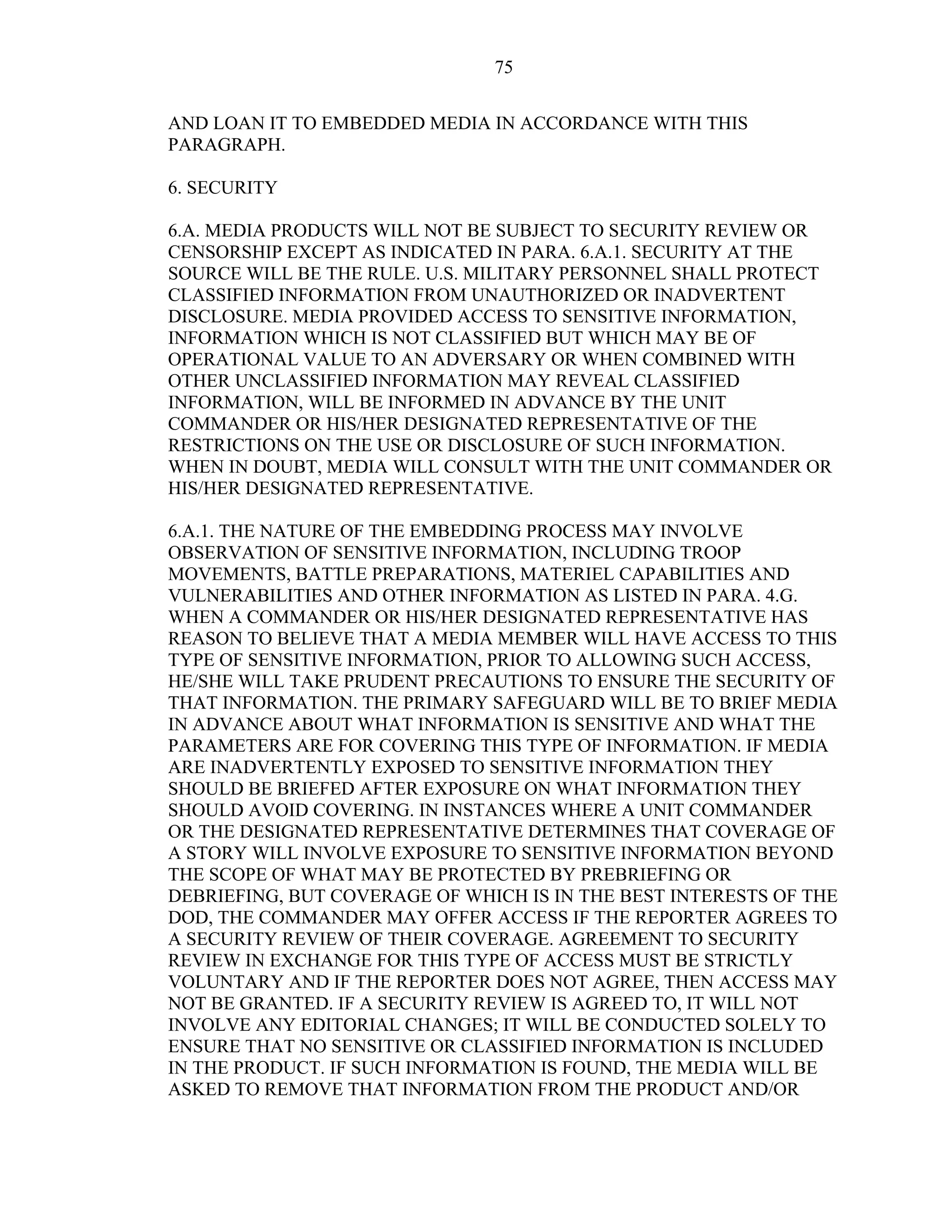 75
AND LOAN IT TO EMBEDDED MEDIA IN ACCORDANCE WITH THIS
PARAGRAPH.
6. SECURITY
6.A. MEDIA PRODUCTS WILL NOT BE SUBJECT TO SECURITY REVIEW OR
CENSORSHIP EXCEPT AS INDICATED IN PARA. 6.A.1. SECURITY AT THE
SOURCE WILL BE THE RULE. U.S. MILITARY PERSONNEL SHALL PROTECT
CLASSIFIED INFORMATION FROM UNAUTHORIZED OR INADVERTENT
DISCLOSURE. MEDIA PROVIDED ACCESS TO SENSITIVE INFORMATION,
INFORMATION WHICH IS NOT CLASSIFIED BUT WHICH MAY BE OF
OPERATIONAL VALUE TO AN ADVERSARY OR WHEN COMBINED WITH
OTHER UNCLASSIFIED INFORMATION MAY REVEAL CLASSIFIED
INFORMATION, WILL BE INFORMED IN ADVANCE BY THE UNIT
COMMANDER OR HIS/HER DESIGNATED REPRESENTATIVE OF THE
RESTRICTIONS ON THE USE OR DISCLOSURE OF SUCH INFORMATION.
WHEN IN DOUBT, MEDIA WILL CONSULT WITH THE UNIT COMMANDER OR
HIS/HER DESIGNATED REPRESENTATIVE.
6.A.1. THE NATURE OF THE EMBEDDING PROCESS MAY INVOLVE
OBSERVATION OF SENSITIVE INFORMATION, INCLUDING TROOP
MOVEMENTS, BATTLE PREPARATIONS, MATERIEL CAPABILITIES AND
VULNERABILITIES AND OTHER INFORMATION AS LISTED IN PARA. 4.G.
WHEN A COMMANDER OR HIS/HER DESIGNATED REPRESENTATIVE HAS
REASON TO BELIEVE THAT A MEDIA MEMBER WILL HAVE ACCESS TO THIS
TYPE OF SENSITIVE INFORMATION, PRIOR TO ALLOWING SUCH ACCESS,
HE/SHE WILL TAKE PRUDENT PRECAUTIONS TO ENSURE THE SECURITY OF
THAT INFORMATION. THE PRIMARY SAFEGUARD WILL BE TO BRIEF MEDIA
IN ADVANCE ABOUT WHAT INFORMATION IS SENSITIVE AND WHAT THE
PARAMETERS ARE FOR COVERING THIS TYPE OF INFORMATION. IF MEDIA
ARE INADVERTENTLY EXPOSED TO SENSITIVE INFORMATION THEY
SHOULD BE BRIEFED AFTER EXPOSURE ON WHAT INFORMATION THEY
SHOULD AVOID COVERING. IN INSTANCES WHERE A UNIT COMMANDER
OR THE DESIGNATED REPRESENTATIVE DETERMINES THAT COVERAGE OF
A STORY WILL INVOLVE EXPOSURE TO SENSITIVE INFORMATION BEYOND
THE SCOPE OF WHAT MAY BE PROTECTED BY PREBRIEFING OR
DEBRIEFING, BUT COVERAGE OF WHICH IS IN THE BEST INTERESTS OF THE
DOD, THE COMMANDER MAY OFFER ACCESS IF THE REPORTER AGREES TO
A SECURITY REVIEW OF THEIR COVERAGE. AGREEMENT TO SECURITY
REVIEW IN EXCHANGE FOR THIS TYPE OF ACCESS MUST BE STRICTLY
VOLUNTARY AND IF THE REPORTER DOES NOT AGREE, THEN ACCESS MAY
NOT BE GRANTED. IF A SECURITY REVIEW IS AGREED TO, IT WILL NOT
INVOLVE ANY EDITORIAL CHANGES; IT WILL BE CONDUCTED SOLELY TO
ENSURE THAT NO SENSITIVE OR CLASSIFIED INFORMATION IS INCLUDED
IN THE PRODUCT. IF SUCH INFORMATION IS FOUND, THE MEDIA WILL BE
ASKED TO REMOVE THAT INFORMATION FROM THE PRODUCT AND/OR
 