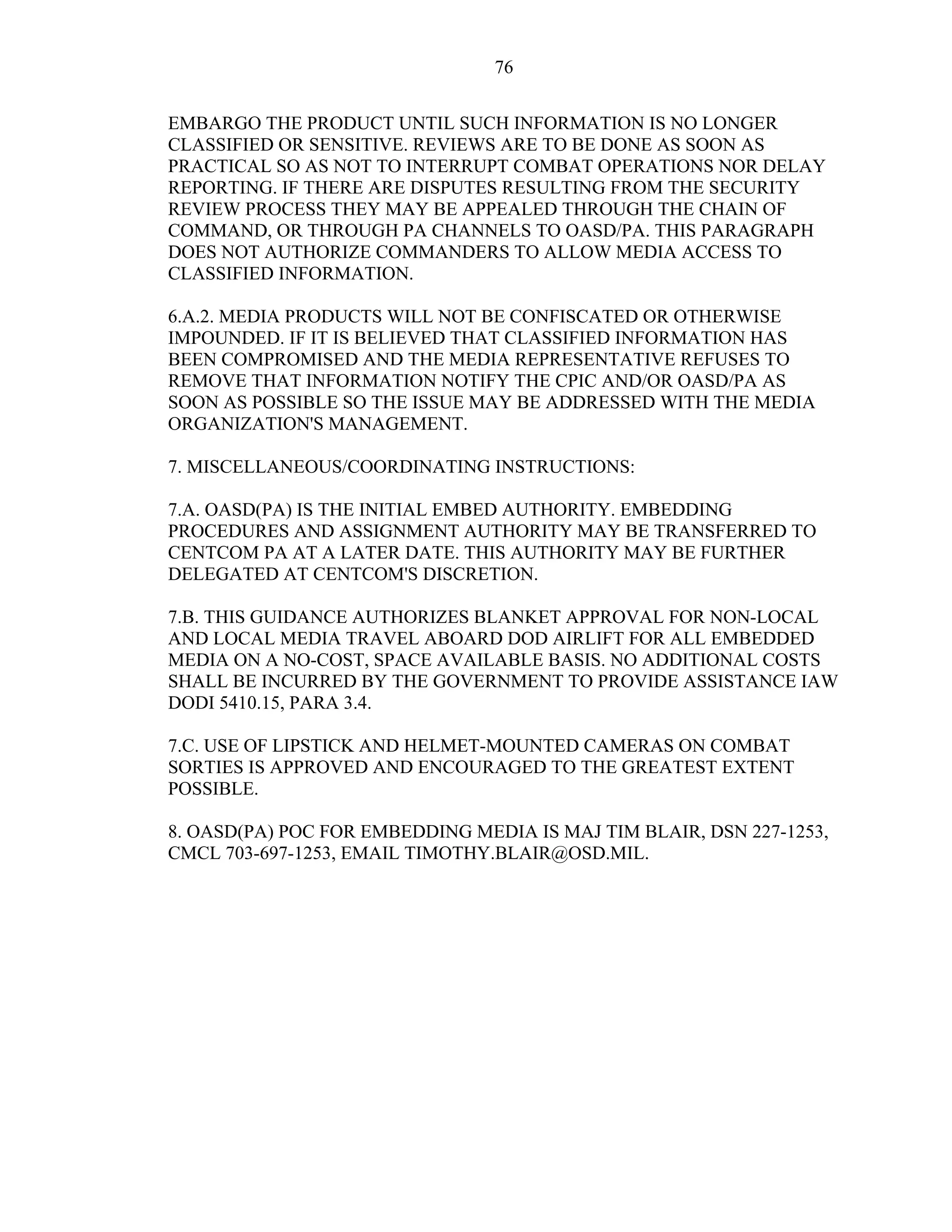 76
EMBARGO THE PRODUCT UNTIL SUCH INFORMATION IS NO LONGER
CLASSIFIED OR SENSITIVE. REVIEWS ARE TO BE DONE AS SOON AS
PRACTICAL SO AS NOT TO INTERRUPT COMBAT OPERATIONS NOR DELAY
REPORTING. IF THERE ARE DISPUTES RESULTING FROM THE SECURITY
REVIEW PROCESS THEY MAY BE APPEALED THROUGH THE CHAIN OF
COMMAND, OR THROUGH PA CHANNELS TO OASD/PA. THIS PARAGRAPH
DOES NOT AUTHORIZE COMMANDERS TO ALLOW MEDIA ACCESS TO
CLASSIFIED INFORMATION.
6.A.2. MEDIA PRODUCTS WILL NOT BE CONFISCATED OR OTHERWISE
IMPOUNDED. IF IT IS BELIEVED THAT CLASSIFIED INFORMATION HAS
BEEN COMPROMISED AND THE MEDIA REPRESENTATIVE REFUSES TO
REMOVE THAT INFORMATION NOTIFY THE CPIC AND/OR OASD/PA AS
SOON AS POSSIBLE SO THE ISSUE MAY BE ADDRESSED WITH THE MEDIA
ORGANIZATION'S MANAGEMENT.
7. MISCELLANEOUS/COORDINATING INSTRUCTIONS:
7.A. OASD(PA) IS THE INITIAL EMBED AUTHORITY. EMBEDDING
PROCEDURES AND ASSIGNMENT AUTHORITY MAY BE TRANSFERRED TO
CENTCOM PA AT A LATER DATE. THIS AUTHORITY MAY BE FURTHER
DELEGATED AT CENTCOM'S DISCRETION.
7.B. THIS GUIDANCE AUTHORIZES BLANKET APPROVAL FOR NON-LOCAL
AND LOCAL MEDIA TRAVEL ABOARD DOD AIRLIFT FOR ALL EMBEDDED
MEDIA ON A NO-COST, SPACE AVAILABLE BASIS. NO ADDITIONAL COSTS
SHALL BE INCURRED BY THE GOVERNMENT TO PROVIDE ASSISTANCE IAW
DODI 5410.15, PARA 3.4.
7.C. USE OF LIPSTICK AND HELMET-MOUNTED CAMERAS ON COMBAT
SORTIES IS APPROVED AND ENCOURAGED TO THE GREATEST EXTENT
POSSIBLE.
8. OASD(PA) POC FOR EMBEDDING MEDIA IS MAJ TIM BLAIR, DSN 227-1253,
CMCL 703-697-1253, EMAIL TIMOTHY.BLAIR@OSD.MIL.
 
