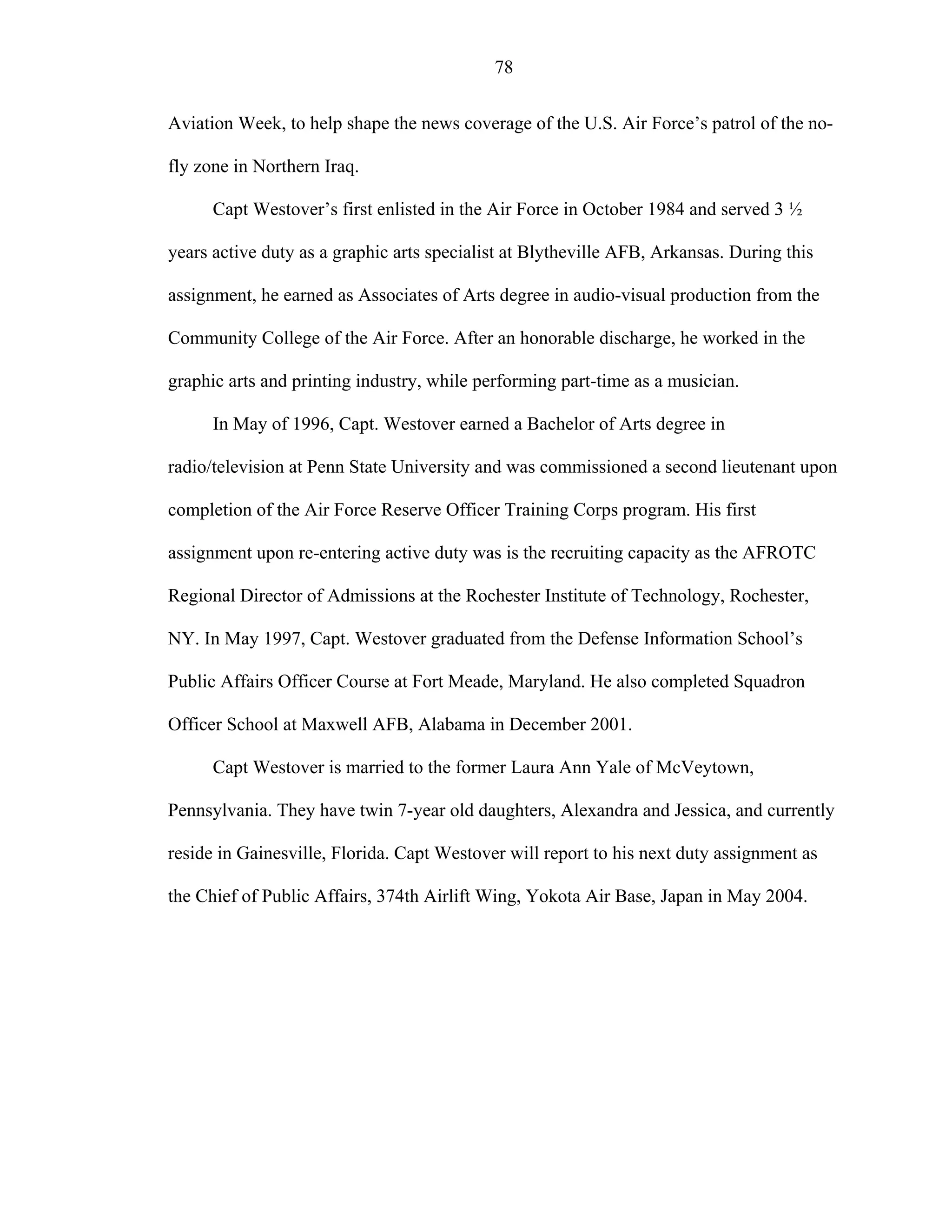 78
Aviation Week, to help shape the news coverage of the U.S. Air Force’s patrol of the no-
fly zone in Northern Iraq.
Capt Westover’s first enlisted in the Air Force in October 1984 and served 3 ½
years active duty as a graphic arts specialist at Blytheville AFB, Arkansas. During this
assignment, he earned as Associates of Arts degree in audio-visual production from the
Community College of the Air Force. After an honorable discharge, he worked in the
graphic arts and printing industry, while performing part-time as a musician.
In May of 1996, Capt. Westover earned a Bachelor of Arts degree in
radio/television at Penn State University and was commissioned a second lieutenant upon
completion of the Air Force Reserve Officer Training Corps program. His first
assignment upon re-entering active duty was is the recruiting capacity as the AFROTC
Regional Director of Admissions at the Rochester Institute of Technology, Rochester,
NY. In May 1997, Capt. Westover graduated from the Defense Information School’s
Public Affairs Officer Course at Fort Meade, Maryland. He also completed Squadron
Officer School at Maxwell AFB, Alabama in December 2001.
Capt Westover is married to the former Laura Ann Yale of McVeytown,
Pennsylvania. They have twin 7-year old daughters, Alexandra and Jessica, and currently
reside in Gainesville, Florida. Capt Westover will report to his next duty assignment as
the Chief of Public Affairs, 374th Airlift Wing, Yokota Air Base, Japan in May 2004.
 