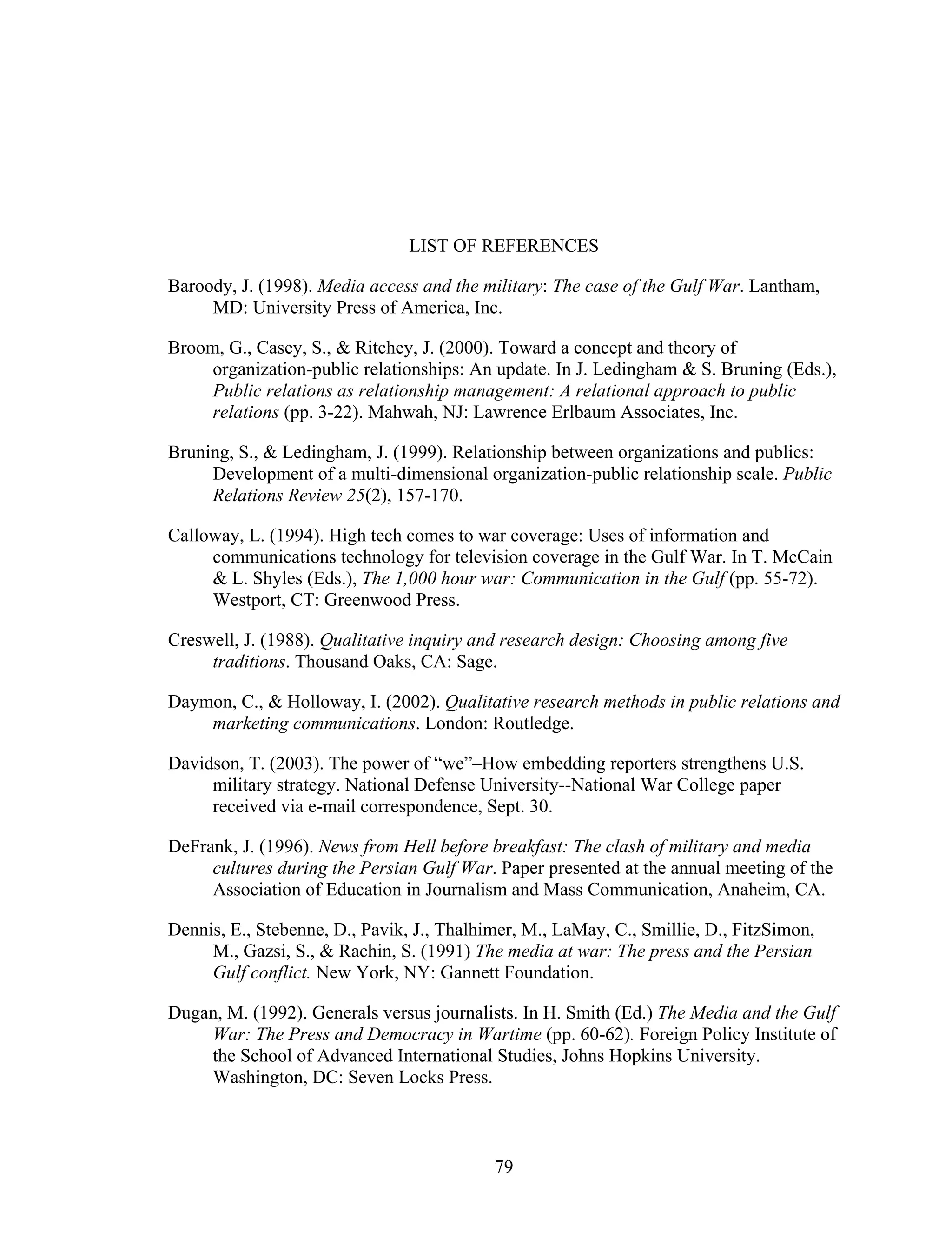 79
LIST OF REFERENCES
Baroody, J. (1998). Media access and the military: The case of the Gulf War. Lantham,
MD: University Press of America, Inc.
Broom, G., Casey, S., & Ritchey, J. (2000). Toward a concept and theory of
organization-public relationships: An update. In J. Ledingham & S. Bruning (Eds.),
Public relations as relationship management: A relational approach to public
relations (pp. 3-22). Mahwah, NJ: Lawrence Erlbaum Associates, Inc.
Bruning, S., & Ledingham, J. (1999). Relationship between organizations and publics:
Development of a multi-dimensional organization-public relationship scale. Public
Relations Review 25(2), 157-170.
Calloway, L. (1994). High tech comes to war coverage: Uses of information and
communications technology for television coverage in the Gulf War. In T. McCain
& L. Shyles (Eds.), The 1,000 hour war: Communication in the Gulf (pp. 55-72).
Westport, CT: Greenwood Press.
Creswell, J. (1988). Qualitative inquiry and research design: Choosing among five
traditions. Thousand Oaks, CA: Sage.
Daymon, C., & Holloway, I. (2002). Qualitative research methods in public relations and
marketing communications. London: Routledge.
Davidson, T. (2003). The power of “we”–How embedding reporters strengthens U.S.
military strategy. National Defense University--National War College paper
received via e-mail correspondence, Sept. 30.
DeFrank, J. (1996). News from Hell before breakfast: The clash of military and media
cultures during the Persian Gulf War. Paper presented at the annual meeting of the
Association of Education in Journalism and Mass Communication, Anaheim, CA.
Dennis, E., Stebenne, D., Pavik, J., Thalhimer, M., LaMay, C., Smillie, D., FitzSimon,
M., Gazsi, S., & Rachin, S. (1991) The media at war: The press and the Persian
Gulf conflict. New York, NY: Gannett Foundation.
Dugan, M. (1992). Generals versus journalists. In H. Smith (Ed.) The Media and the Gulf
War: The Press and Democracy in Wartime (pp. 60-62). Foreign Policy Institute of
the School of Advanced International Studies, Johns Hopkins University.
Washington, DC: Seven Locks Press.
 