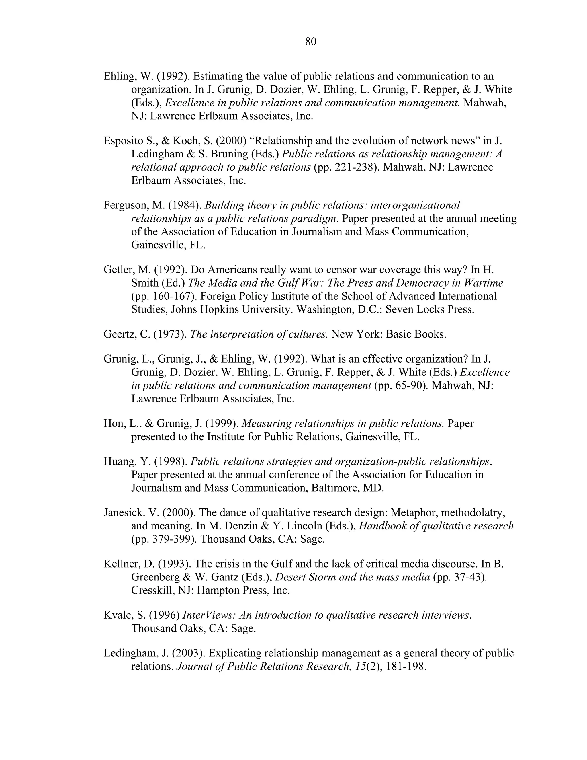 80
Ehling, W. (1992). Estimating the value of public relations and communication to an
organization. In J. Grunig, D. Dozier, W. Ehling, L. Grunig, F. Repper, & J. White
(Eds.), Excellence in public relations and communication management. Mahwah,
NJ: Lawrence Erlbaum Associates, Inc.
Esposito S., & Koch, S. (2000) “Relationship and the evolution of network news” in J.
Ledingham & S. Bruning (Eds.) Public relations as relationship management: A
relational approach to public relations (pp. 221-238). Mahwah, NJ: Lawrence
Erlbaum Associates, Inc.
Ferguson, M. (1984). Building theory in public relations: interorganizational
relationships as a public relations paradigm. Paper presented at the annual meeting
of the Association of Education in Journalism and Mass Communication,
Gainesville, FL.
Getler, M. (1992). Do Americans really want to censor war coverage this way? In H.
Smith (Ed.) The Media and the Gulf War: The Press and Democracy in Wartime
(pp. 160-167). Foreign Policy Institute of the School of Advanced International
Studies, Johns Hopkins University. Washington, D.C.: Seven Locks Press.
Geertz, C. (1973). The interpretation of cultures. New York: Basic Books.
Grunig, L., Grunig, J., & Ehling, W. (1992). What is an effective organization? In J.
Grunig, D. Dozier, W. Ehling, L. Grunig, F. Repper, & J. White (Eds.) Excellence
in public relations and communication management (pp. 65-90). Mahwah, NJ:
Lawrence Erlbaum Associates, Inc.
Hon, L., & Grunig, J. (1999). Measuring relationships in public relations. Paper
presented to the Institute for Public Relations, Gainesville, FL.
Huang. Y. (1998). Public relations strategies and organization-public relationships.
Paper presented at the annual conference of the Association for Education in
Journalism and Mass Communication, Baltimore, MD.
Janesick. V. (2000). The dance of qualitative research design: Metaphor, methodolatry,
and meaning. In M. Denzin & Y. Lincoln (Eds.), Handbook of qualitative research
(pp. 379-399). Thousand Oaks, CA: Sage.
Kellner, D. (1993). The crisis in the Gulf and the lack of critical media discourse. In B.
Greenberg & W. Gantz (Eds.), Desert Storm and the mass media (pp. 37-43).
Cresskill, NJ: Hampton Press, Inc.
Kvale, S. (1996) InterViews: An introduction to qualitative research interviews.
Thousand Oaks, CA: Sage.
Ledingham, J. (2003). Explicating relationship management as a general theory of public
relations. Journal of Public Relations Research, 15(2), 181-198.
 