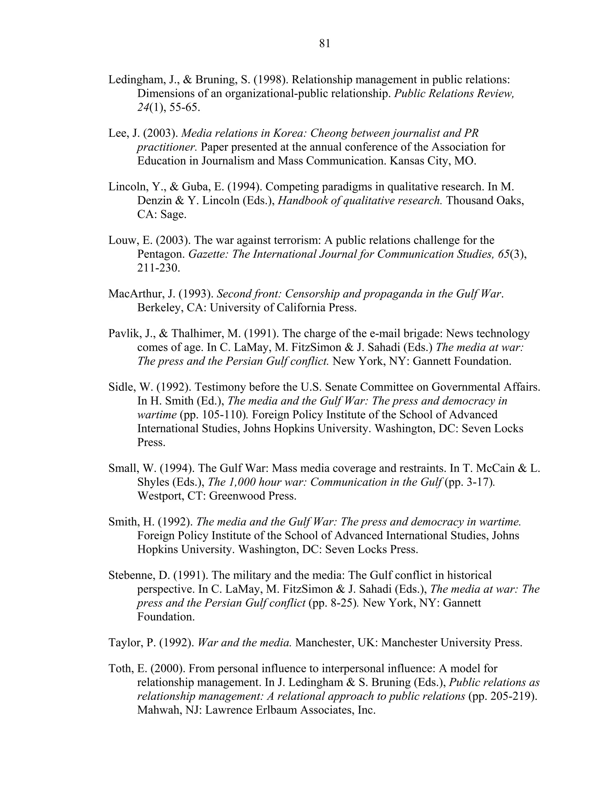 81
Ledingham, J., & Bruning, S. (1998). Relationship management in public relations:
Dimensions of an organizational-public relationship. Public Relations Review,
24(1), 55-65.
Lee, J. (2003). Media relations in Korea: Cheong between journalist and PR
practitioner. Paper presented at the annual conference of the Association for
Education in Journalism and Mass Communication. Kansas City, MO.
Lincoln, Y., & Guba, E. (1994). Competing paradigms in qualitative research. In M.
Denzin & Y. Lincoln (Eds.), Handbook of qualitative research. Thousand Oaks,
CA: Sage.
Louw, E. (2003). The war against terrorism: A public relations challenge for the
Pentagon. Gazette: The International Journal for Communication Studies, 65(3),
211-230.
MacArthur, J. (1993). Second front: Censorship and propaganda in the Gulf War.
Berkeley, CA: University of California Press.
Pavlik, J., & Thalhimer, M. (1991). The charge of the e-mail brigade: News technology
comes of age. In C. LaMay, M. FitzSimon & J. Sahadi (Eds.) The media at war:
The press and the Persian Gulf conflict. New York, NY: Gannett Foundation.
Sidle, W. (1992). Testimony before the U.S. Senate Committee on Governmental Affairs.
In H. Smith (Ed.), The media and the Gulf War: The press and democracy in
wartime (pp. 105-110). Foreign Policy Institute of the School of Advanced
International Studies, Johns Hopkins University. Washington, DC: Seven Locks
Press.
Small, W. (1994). The Gulf War: Mass media coverage and restraints. In T. McCain & L.
Shyles (Eds.), The 1,000 hour war: Communication in the Gulf (pp. 3-17).
Westport, CT: Greenwood Press.
Smith, H. (1992). The media and the Gulf War: The press and democracy in wartime.
Foreign Policy Institute of the School of Advanced International Studies, Johns
Hopkins University. Washington, DC: Seven Locks Press.
Stebenne, D. (1991). The military and the media: The Gulf conflict in historical
perspective. In C. LaMay, M. FitzSimon & J. Sahadi (Eds.), The media at war: The
press and the Persian Gulf conflict (pp. 8-25). New York, NY: Gannett
Foundation.
Taylor, P. (1992). War and the media. Manchester, UK: Manchester University Press.
Toth, E. (2000). From personal influence to interpersonal influence: A model for
relationship management. In J. Ledingham & S. Bruning (Eds.), Public relations as
relationship management: A relational approach to public relations (pp. 205-219).
Mahwah, NJ: Lawrence Erlbaum Associates, Inc.
 