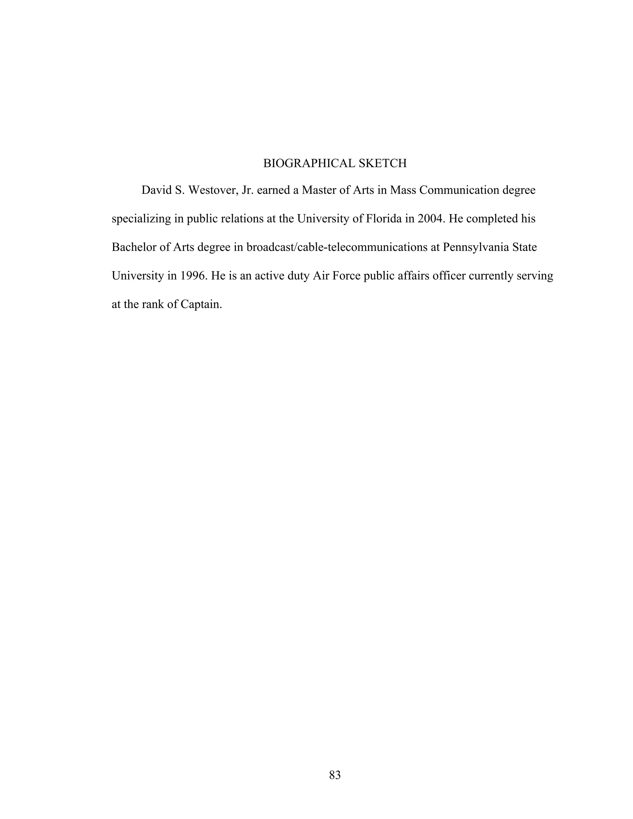 83
BIOGRAPHICAL SKETCH
David S. Westover, Jr. earned a Master of Arts in Mass Communication degree
specializing in public relations at the University of Florida in 2004. He completed his
Bachelor of Arts degree in broadcast/cable-telecommunications at Pennsylvania State
University in 1996. He is an active duty Air Force public affairs officer currently serving
at the rank of Captain.
 