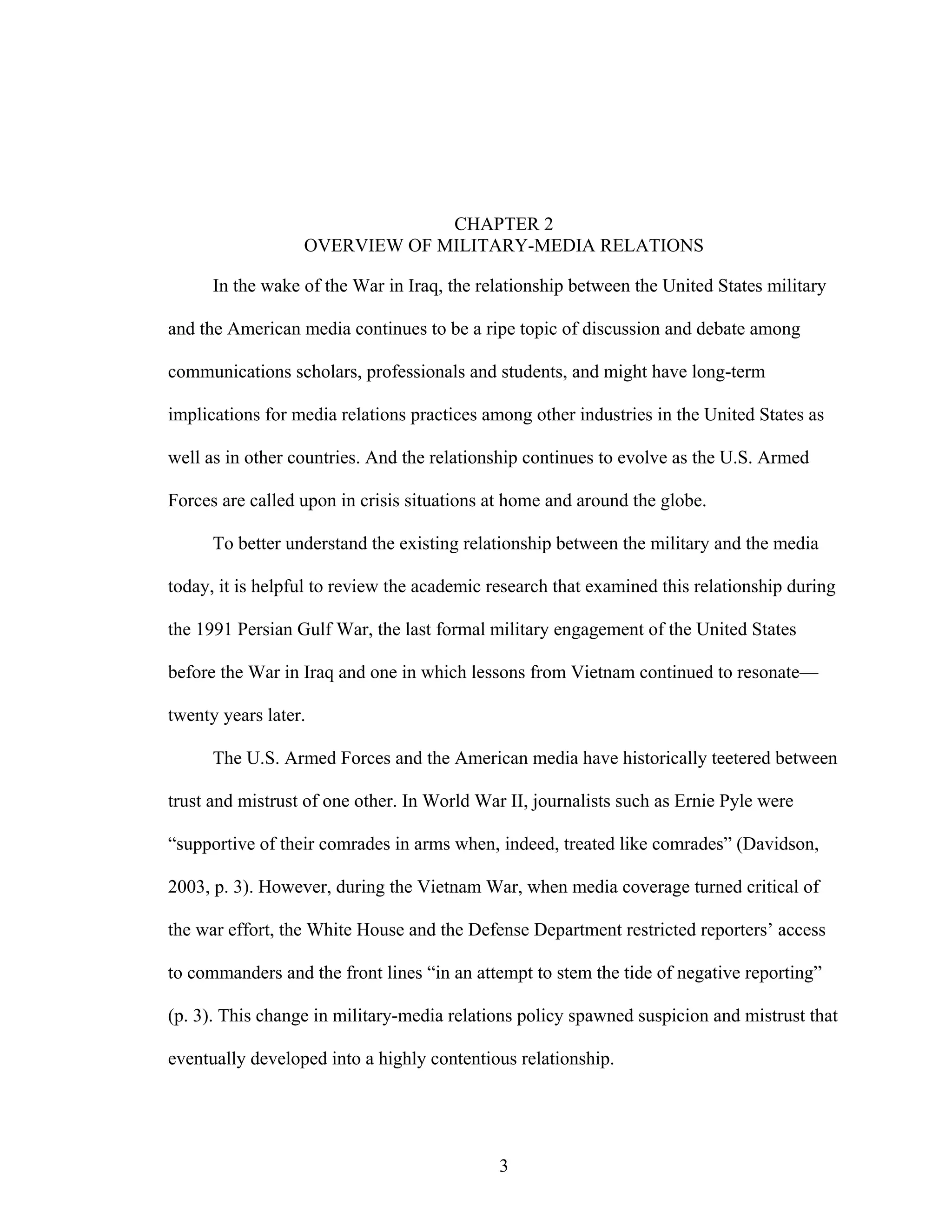 3
CHAPTER 2
OVERVIEW OF MILITARY-MEDIA RELATIONS
In the wake of the War in Iraq, the relationship between the United States military
and the American media continues to be a ripe topic of discussion and debate among
communications scholars, professionals and students, and might have long-term
implications for media relations practices among other industries in the United States as
well as in other countries. And the relationship continues to evolve as the U.S. Armed
Forces are called upon in crisis situations at home and around the globe.
To better understand the existing relationship between the military and the media
today, it is helpful to review the academic research that examined this relationship during
the 1991 Persian Gulf War, the last formal military engagement of the United States
before the War in Iraq and one in which lessons from Vietnam continued to resonate—
twenty years later.
The U.S. Armed Forces and the American media have historically teetered between
trust and mistrust of one other. In World War II, journalists such as Ernie Pyle were
“supportive of their comrades in arms when, indeed, treated like comrades” (Davidson,
2003, p. 3). However, during the Vietnam War, when media coverage turned critical of
the war effort, the White House and the Defense Department restricted reporters’ access
to commanders and the front lines “in an attempt to stem the tide of negative reporting”
(p. 3). This change in military-media relations policy spawned suspicion and mistrust that
eventually developed into a highly contentious relationship.
 