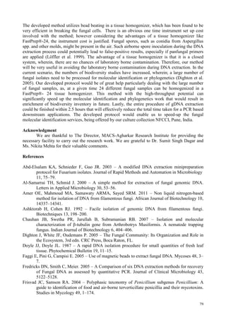 79
The developed method utilizes bead beating in a tissue homogenizer, which has been found to be
very efficient in breaking the fungal cells. There is an obvious one time instrument set up cost
involved with the method; however considering the advantages of a tissue homogenizer like
FastPrep®-24, the instrument cost is justified. Fungal spores, such as conidia from Aspergillus
spp. and other molds, might be present in the air. Such airborne spore inoculation during the DNA
extraction process could potentially lead to false-positive results, especially if panfungal primers
are applied (Löffler et al. 1999). The advantage of a tissue homogenizer is that it is a closed
system, wherein, there are no chances of laboratory borne contamination. Therefore, our method
will be very useful in avoiding the laboratory borne contamination during DNA extraction. In the
current scenario, the numbers of biodiversity studies have increased, wherein; a large number of
fungal isolates need to be processed for molecular identification or phylogenetics (Dighton et al.
2005). Our developed protocol would be of great help particularly dealing with the large number
of fungal samples, as, at a given time 24 different fungal samples can be homogenized in a
FastPrep®- 24 tissue homogenizer. This method with the high-throughput potential can
significantly speed up the molecular identification and phylogenetics work that would result in
enrichment of biodiversity inventory in future. Lastly, the entire procedure of gDNA extraction
could be finished within 2.5 hours that will effectively reduce the total time taken for a PCR based
downstream applications. The developed protocol would enable us to speed-up the fungal
molecular identification services, being offered by our culture collection NFCCI, Pune, India.
Acknowledgment
We are thankful to The Director, MACS-Agharkar Research Institute for providing the
necessary facility to carry out the research work. We are grateful to Dr. Sumit Singh Dagar and
Ms. Nikita Mehta for their valuable comments.
References
Abd-Elsalam KA, Schnieder F, Guo JR. 2003 – A modified DNA extraction minipreparation
protocol for Fusarium isolates. Journal of Rapid Methods and Automation in Microbiology
11, 75–79.
Al-Samarrai TH, Schmid J. 2000 – A simple method for extraction of fungal genomic DNA.
Letters in Applied Microbiology 30, 53–56.
Amer OE, Mahmoud MA, Samawaty ARMA, Sayed SRM. 2011 – Non liquid nitrogen-based
method for isolation of DNA from filamentous fungi. African Journal of Biotechnology 10,
14337–14341.
Ashktorab H, Cohen RJ. 1992 – Facile isolation of genomic DNA from filamentous fungi.
Biotechniques 13, 198–200.
Chauhan JB, Swetha PR, Jarullah B, Subramanian RB. 2007 – Isolation and molecular
characterization of β-tubulin gene from Arthrobotrys Musiformis. A nematode trapping
fungus. Indian Journal of Biotechnology 6, 404–406.
Dighton J, White JF, Oudemans P. 2005 – The Fungal Community: Its Organization and Role in
the Ecosystem, 3rd edn. CRC Press, Boca Raton, FL.
Doyle JJ, Doyle JL. 1987 – A rapid DNA isolation procedure for small quantities of fresh leaf
tissue. Phytochemical Bulletin 19, 11–15.
Faggi E, Pini G, Campisi E. 2005 – Use of magnetic beads to extract fungal DNA. Mycoses 48, 3–
7.
Fredricks DN, Smith C, Meier. 2005 – A Comparison of six DNA extraction methods for recovery
of Fungal DNA as assessed by quantitative PCR. Journal of Clinical Microbiology 43,
5122–5128.
Frisvad JC, Samson RA. 2004 – Polyphasic taxonomy of Penicillium subgenus Penicillium: A
guide to identification of food and air-borne terverticillate penicillia and their mycotoxins.
Studies in Mycology 49, 1–174.
 
