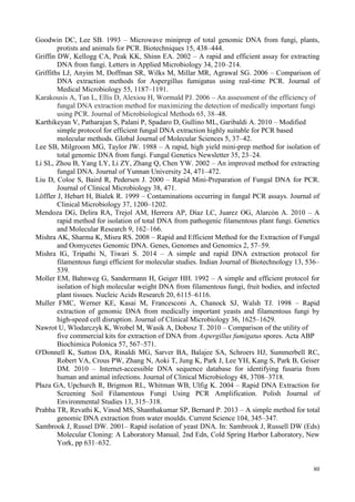 80
Goodwin DC, Lee SB. 1993 – Microwave miniprep of total genomic DNA from fungi, plants,
protists and animals for PCR. Biotechniques 15, 438–444.
Griffin DW, Kellogg CA, Peak KK, Shinn EA. 2002 – A rapid and efficient assay for extracting
DNA from fungi. Letters in Applied Microbiology 34, 210–214.
Griffiths LJ, Anyim M, Doffman SR, Wilks M, Millar MR, Agrawal SG. 2006 – Comparison of
DNA extraction methods for Aspergillus fumigatus using real-time PCR. Journal of
Medical Microbiology 55, 1187–1191.
Karakousis A, Tan L, Ellis D, Alexiou H, Wormald PJ. 2006 – An assessment of the efficiency of
fungal DNA extraction method for maximizing the detection of medically important fungi
using PCR. Journal of Microbiological Methods 65, 38–48.
Karthikeyan V, Patharajan S, Palani P, Spadaro D, Gullino ML, Garibaldi A. 2010 – Modified
simple protocol for efficient fungal DNA extraction highly suitable for PCR based
molecular methods. Global Journal of Molecular Sciences 5, 37–42.
Lee SB, Milgroom MG, Taylor JW. 1988 – A rapid, high yield mini-prep method for isolation of
total genomic DNA from fungi. Fungal Genetics Newsletter 35, 23–24.
Li SL, Zhou B, Yang LY, Li ZY, Zhang Q, Chen YW. 2002 – An improved method for extracting
fungal DNA. Journal of Yunnan University 24, 471–472.
Liu D, Coloe S, Baird R, Pedersen J. 2000 – Rapid Mini-Preparation of Fungal DNA for PCR.
Journal of Clinical Microbiology 38, 471.
Löffler J, Hebart H, Bialek R. 1999 – Contaminations occurring in fungal PCR assays. Journal of
Clinical Microbiology 37, 1200–1202.
Mendoza DG, Delira RA, Trejol AM, Herrera AP, Díaz LC, Juarez OG, Alarcón A. 2010 – A
rapid method for isolation of total DNA from pathogenic filamentous plant fungi. Genetics
and Molecular Research 9, 162–166.
Mishra AK, Sharma K, Misra RS. 2008 – Rapid and Efficient Method for the Extraction of Fungal
and Oomycetes Genomic DNA. Genes, Genomes and Genomics 2, 57–59.
Mishra IG, Tripathi N, Tiwari S. 2014 – A simple and rapid DNA extraction protocol for
filamentous fungi efficient for molecular studies. Indian Journal of Biotechnology 13, 536–
539.
Moller EM, Bahnweg G, Sandermann H, Geiger HH. 1992 – A simple and efficient protocol for
isolation of high molecular weight DNA from filamentous fungi, fruit bodies, and infected
plant tissues. Nucleic Acids Research 20, 6115–6116.
Muller FMC, Werner KE, Kasai M, Francesconi A, Chanock SJ, Walsh TJ. 1998 – Rapid
extraction of genomic DNA from medically important yeasts and filamentous fungi by
high-speed cell disruption. Journal of Clinical Microbiology 36, 1625–1629.
Nawrot U, Wlodarczyk K, Wrobel M, Wasik A, Dobosz T. 2010 – Comparison of the utility of
five commercial kits for extraction of DNA from Aspergillus fumigatus spores. Acta ABP
Biochimica Polonica 57, 567–571.
O'Donnell K, Sutton DA, Rinaldi MG, Sarver BA, Balajee SA, Schroers HJ, Summerbell RC,
Robert VA, Crous PW, Zhang N, Aoki T, Jung K, Park J, Lee YH, Kang S, Park B, Geiser
DM. 2010 – Internet-accessible DNA sequence database for identifying fusaria from
human and animal infections. Journal of Clinical Microbiology 48, 3708–3718.
Płaza GA, Upchurch R, Brigmon RL, Whitman WB, Ulfig K. 2004 – Rapid DNA Extraction for
Screening Soil Filamentous Fungi Using PCR Amplification. Polish Journal of
Environmental Studies 13, 315–318.
Prabha TR, Revathi K, Vinod MS, Shanthakumar SP, Bernard P. 2013 – A simple method for total
genomic DNA extraction from water moulds. Current Science 104, 345–347.
Sambrook J, Russel DW. 2001– Rapid isolation of yeast DNA. In: Sambrook J, Russell DW (Eds)
Molecular Cloning: A Laboratory Manual, 2nd Edn, Cold Spring Harbor Laboratory, New
York, pp 631–632.
 