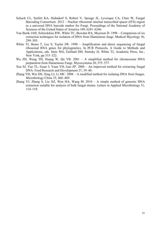 81
Schoch CL, Seifert KA, Huhndorf S, Robert V, Spouge JL, Levesque CA, Chen W, Fungal
Barcoding Consortium. 2012 – Nuclear ribosomal internal transcribed spacer (ITS) region
as a universal DNA barcode marker for Fungi. Proceedings of the National Academy of
Sciences of the United States of America 109, 6241–6246.
Van Burik JAH, Schreckhise RW, White TC, Bowden RA, Myerson D. 1998 – Comparison of six
extraction techniques for isolation of DNA from filamentous fungi. Medical Mycology 36,
299–303.
White TJ, Bruns T, Lee S, Taylor JW. 1990 – Amplification and direct sequencing of fungal
ribosomal RNA genes for phylogenetics. In PCR Protocols, A Guide to Methods and
Applications, eds. Innis MA, Gelfand DH, Sninsky JJ, White TJ, Academic Press, Inc.,
New York, pp 315–322.
Wu ZH, Wang TH, Huang W, Qu YB. 2001 – A simplified method for chromosome DNA
preparation from filamentous Fungi. Mycosystema 20, 575–577.
Xue SJ, Yue TL, Guan J, Yuan YH, Gao ZP. 2006 – An improved method for extracting fungal
DNA. Food Research and Development 27, 39–40.
Zhang YH, Wei DS, Xing LJ, Li MC. 2008 – A modified method for isolating DNA from fungus.
Microbiology China 35, 466–469.
Zhang YJ, Zhang S, Liu XZ, Wen HA, Wang M. 2010 – A simple method of genomic DNA
extraction suitable for analysis of bulk fungal strains. Letters in Applied Microbiology 51,
114–118.
 