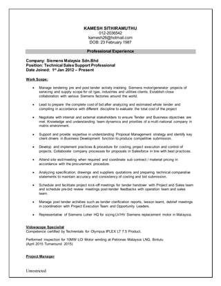 Unrestricted
KAMESH SITHIRAMUTHU
012-2036542
kamesh26@hotmail.com
DOB: 23 February 1987
Professional Experience
Company: Siemens Malaysia Sdn.Bhd
Position: Technical Sales Support Professional
Date Joined: 1st
Jan 2012 – Present
Work Scope:
 Manage tendering pre and post tender activity involving Siemens motor/generator projects of
servicing and supply scope for oil /gas, industries and utilities clients. Establish close
collaboration with various Siemens factories around the world.
 Lead to prepare the complete cost of bid after analyzing and estimated whole tender and
compiling in accordance with different discipline to evaluate the total cost of the project
 Negotiate with internal and external stakeholders to ensure Tender and Business objectives are
met. Knowledge and understanding team dynamics and priorities of a multi-national company in
matrix environment.
 Support and provide expertise in understanding Proposal Management strategy and identify key
client drivers in Business Development function to produce competitive submission.
 Develop and implement practices & procedure for costing, project execution and control of
projects. Collaborate company processes for proposals in Salesforce in line with best practices.
 Attend site visit/meeting when required and coordinate sub contract / material pricing in
accordance with the procurement procedure.
 Analyzing specification, drawings and suppliers quotations and preparing technical comparative
statements to maintain accuracy and consistency of costing and bid submission.
 Schedule and facilitate project kick-off meetings for tender handover with Project and Sales team
and schedule pre-bid review meetings post-tender feedbacks with operation team and sales
team.
 Manage post tender activities such as tender clarification reports, lesson learnt, debrief meetings
in coordination with Project Execution Team and Opportunity Leaders.
 Representative of Siemens Loher HQ for sizing LV/HV Siemens replacement motor in Malaysia.
Vidoescope Specialist
Competence certified by Techrentals for Olympus IPLEX LT 7.5 Product.
Performed inspection for 10MW LCI Motor winding at Petronas Malaysia LNG, Bintulu
(April 2015 Turnaround 2015)
Project Manager
 