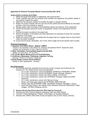 Unrestricted
Appointed for Petronas Penapisan Melaka Turnaround (Nov-Dec 2015)
Scope of Work: To Service 26 HT Motor
1. Define the scope of the project in collaboration with technical team,
2. Create a detailed work plan and schedule which identifies and sequences the activities needed to
successfully complete the project.
3. Determine the resources required to complete the project in required timeline.
4. Review the project schedule with end user and all other parties that will be affected by the project
activities; revise the schedule as required
5. Manage project staff a according to the established policies and practices of the organization
6. Ensure that all project personnel receive an appropriate training to the organization and the
project
7. Execute the project according to the project plan
8. Monitor the progress of the project and make adjustments as necessary to ensure the successful
completion of the project
9. Review the quality of the work completed with the project team on a regular basis to ensure that it
meets the project standards
10. Ensure that the project deliverables are on time, within budget and at the required level of quality
Technical Competence:
1. Explosion Proof Motor Repair – Module 1 (AMET)
-Trained in the standards of IEC 60079-19, Explosive atmospheres-Part19: Equipment repair,
overhaul and reclamation for Exd, Exde,Exe and Exn
2. Motor Test System Training (Nada Engineering Sdn Bhd)
Validity: 11th June 2015 -11th Jun 2018
3. AC and DC Motors Maintenance and Troubleshooting
4. Certificate of Boroscope /Videoscope Inspection Training
- Olympus IPLEX LT 7.5 Product Introduction
5 Sizing /Design of HV/LV Siemens Motors
-Trained in Loher Headquarters, Germany
Key Achievement:
1. Successfully estimated, negotiated & secured the number of project and contracts for the
business unit. The notable among these are listed below:
o (2+1) motor maintenance contract PETRONAS CHEMICALS FERTILIZER KEDAH
o (3+1) motor maintenance contract PETRONAS Carigali (Sarawak Operation)
o (2+1) motor maintenance contract with SHELL Refinery Port Dickson.
o (3+1) motor maintenance contract with PETRONAS Penapisan Melaka and BASF
Chemicals
o (2+1) motor maintenance contract with Talisman Energy
o Service and Spare parts projects with PETRONAS MALAYSIA LNG
o Service order with PETRONAS MTBE, Gas Berhad Penapisan Terengganu and etc
o South East Asia Projects with Lafarge Acheh, Mitsubishi Chemicals Indonesia,BP Papau
Tangguh, PETRON Philippines and etc.
2. Siemens Service Excellence Award for 2014 Inspiring Teamwork.
3. Winding bid of 2012 Siemens Malaysia prestigious order from MISC Berhad
4. Winning 1st Motor Management Program in Asia Region for Goodyear Malaysia.
5. Witness Loher 355KW, 6,6kV Motor Factory Acceptance Test at Loher Factory, Germany.
 