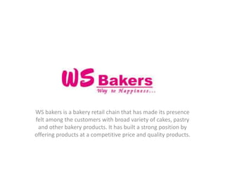 WS bakers is a bakery retail chain that has made its presence
felt among the customers with broad variety of cakes, pastry
and other bakery products. It has built a strong position by
offering products at a competitive price and quality products.
 