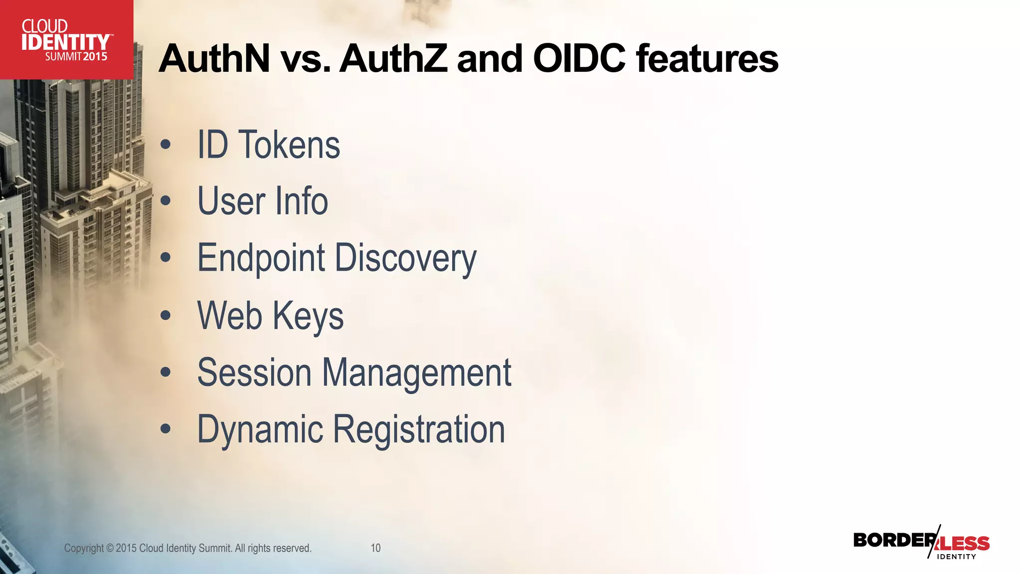 AuthN vs. AuthZ and OIDC features
•  ID Tokens
•  User Info
•  Endpoint Discovery
•  Web Keys
•  Session Management
•  Dynamic Registration
Copyright © 2015 Cloud Identity Summit. All rights reserved. 10
 