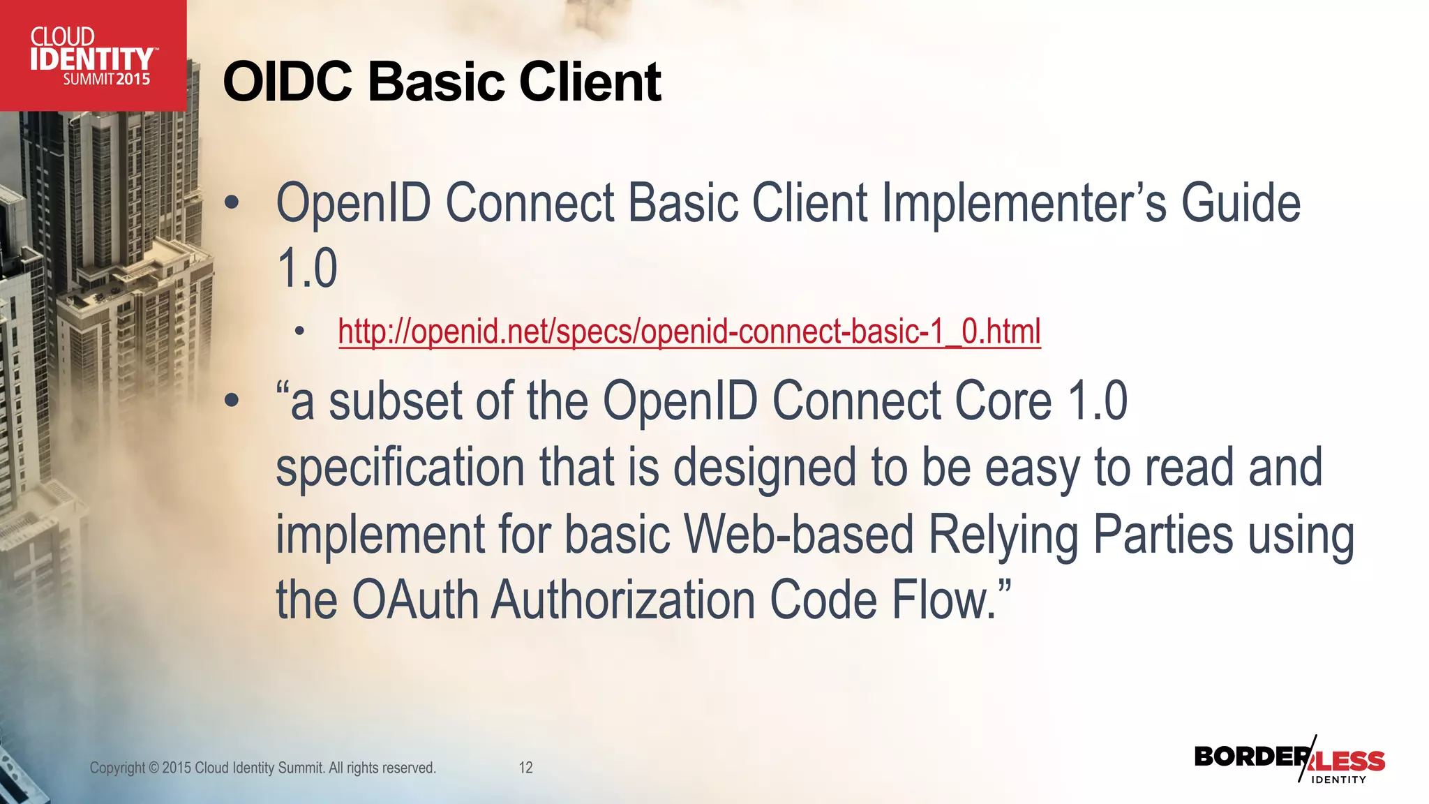 OIDC Basic Client
•  OpenID Connect Basic Client Implementer’s Guide
1.0
•  http://openid.net/specs/openid-connect-basic-1_0.html
•  “a subset of the OpenID Connect Core 1.0
specification that is designed to be easy to read and
implement for basic Web-based Relying Parties using
the OAuth Authorization Code Flow.”
Copyright © 2015 Cloud Identity Summit. All rights reserved. 12
 
