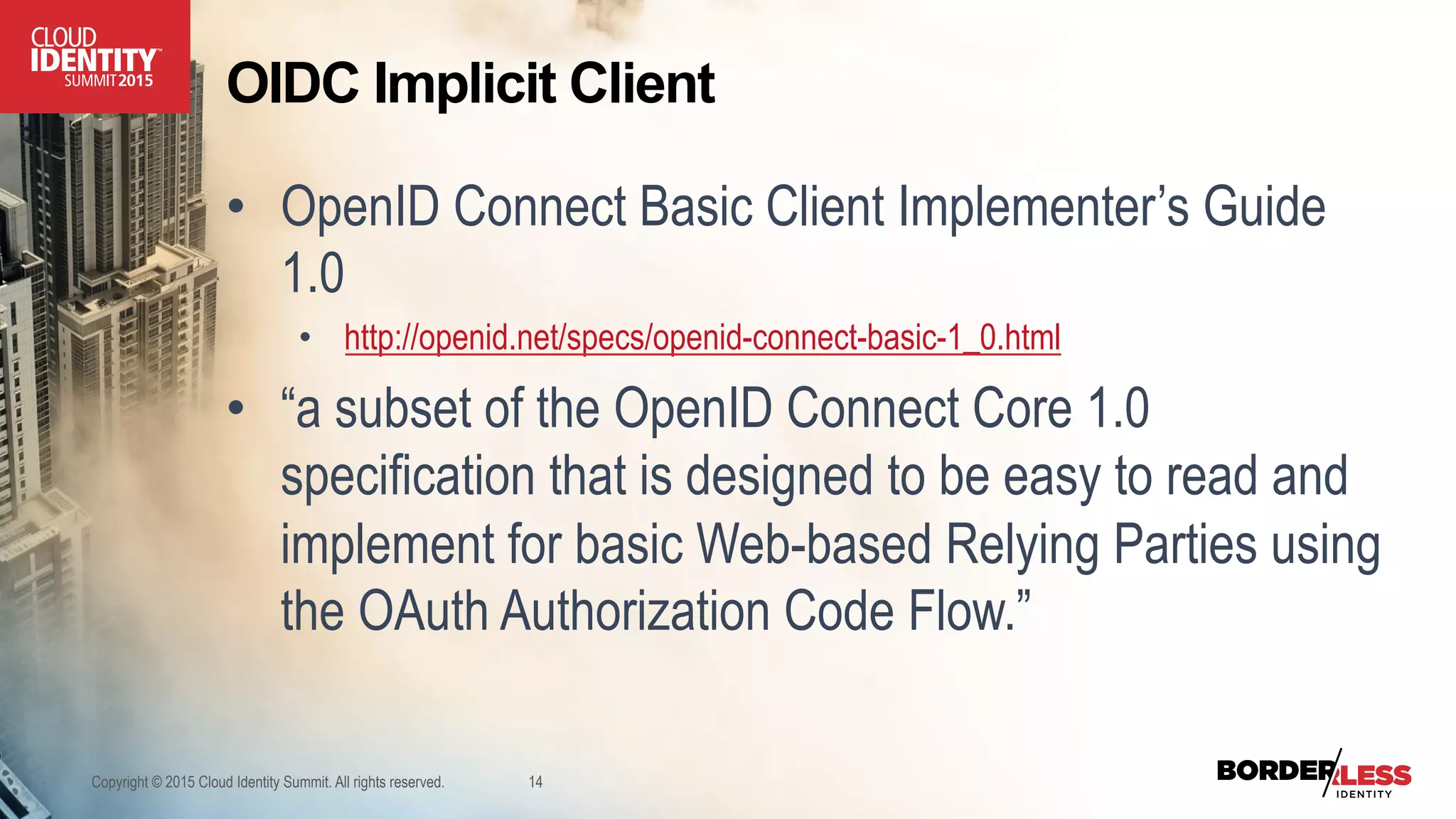 OIDC Implicit Client
•  OpenID Connect Basic Client Implementer’s Guide
1.0
•  http://openid.net/specs/openid-connect-basic-1_0.html
•  “a subset of the OpenID Connect Core 1.0
specification that is designed to be easy to read and
implement for basic Web-based Relying Parties using
the OAuth Authorization Code Flow.”
Copyright © 2015 Cloud Identity Summit. All rights reserved. 14
 