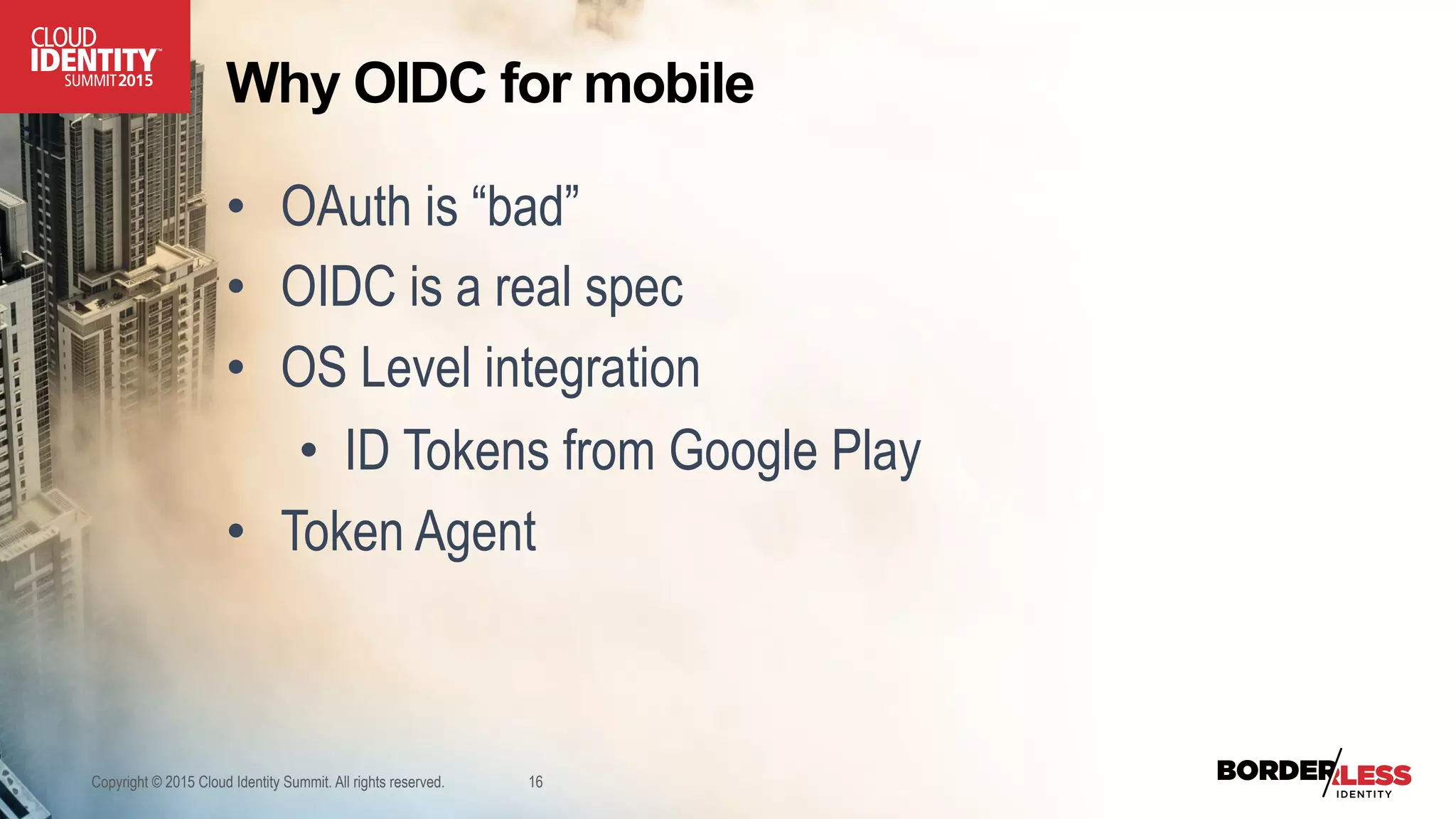 Why OIDC for mobile
•  OAuth is “bad”
•  OIDC is a real spec
•  OS Level integration
•  ID Tokens from Google Play
•  Token Agent
Copyright © 2015 Cloud Identity Summit. All rights reserved. 16
 
