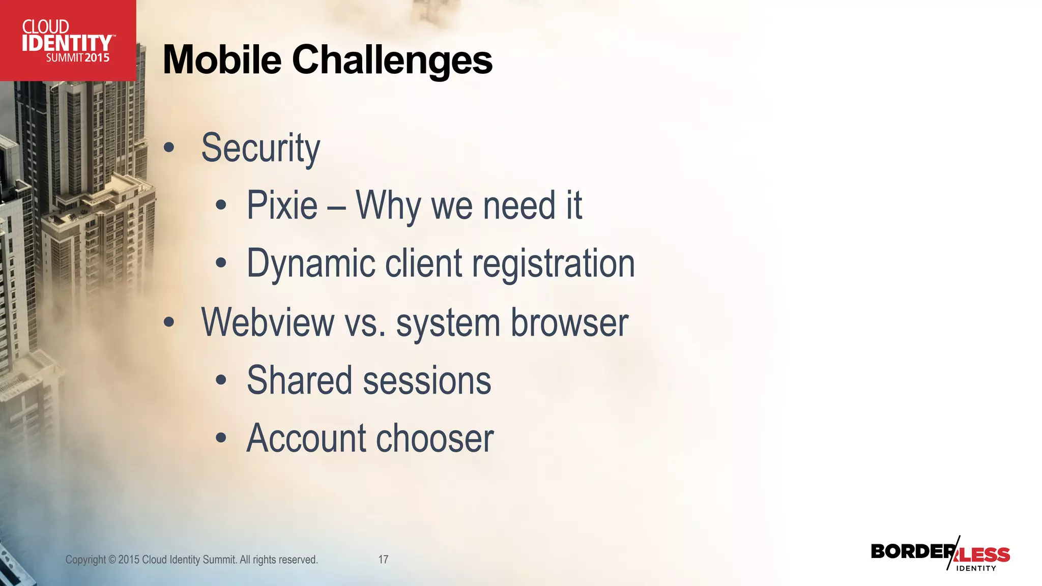 Mobile Challenges
•  Security
•  Pixie – Why we need it
•  Dynamic client registration
•  Webview vs. system browser
•  Shared sessions
•  Account chooser
Copyright © 2015 Cloud Identity Summit. All rights reserved. 17
 