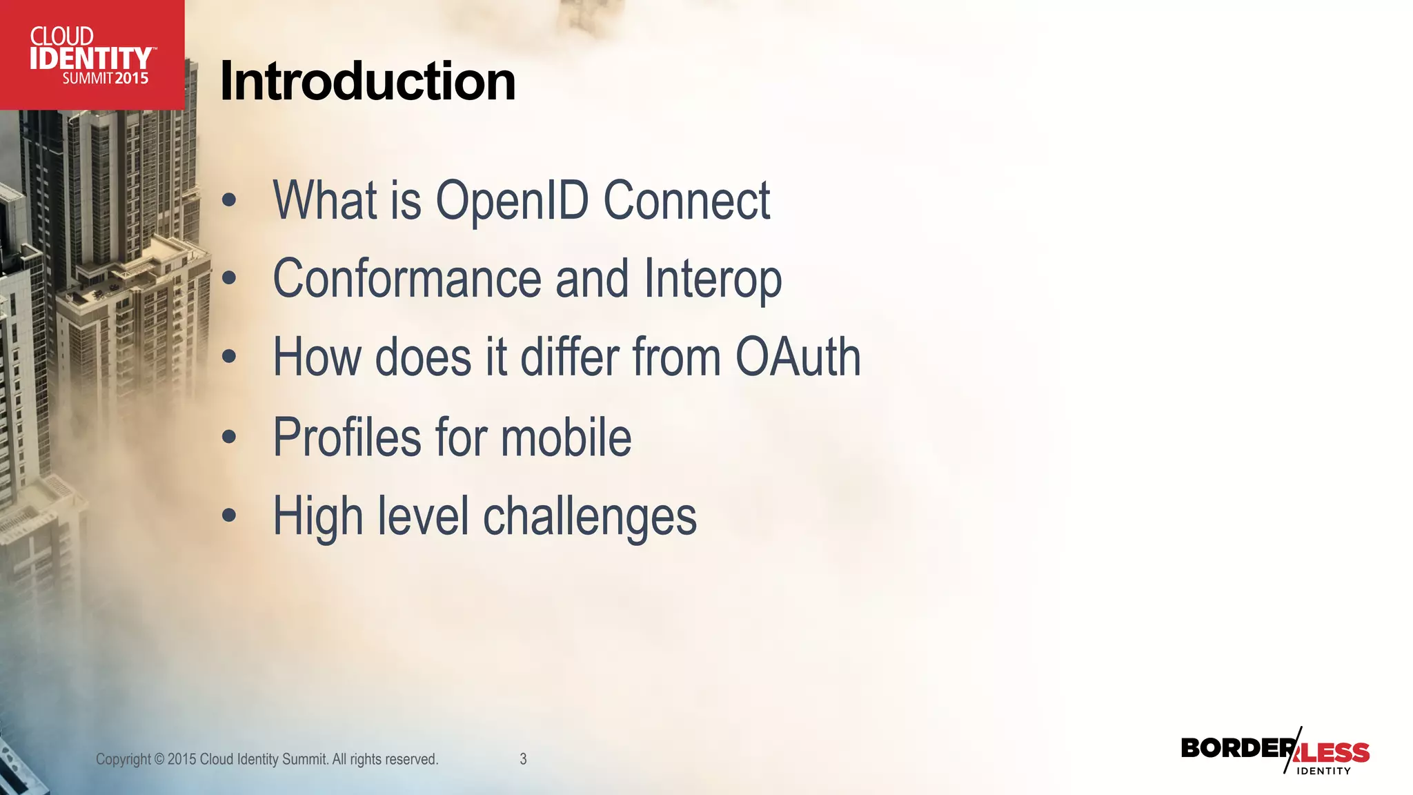 Introduction
•  What is OpenID Connect
•  Conformance and Interop
•  How does it differ from OAuth
•  Profiles for mobile
•  High level challenges
Copyright © 2015 Cloud Identity Summit. All rights reserved. 3
 