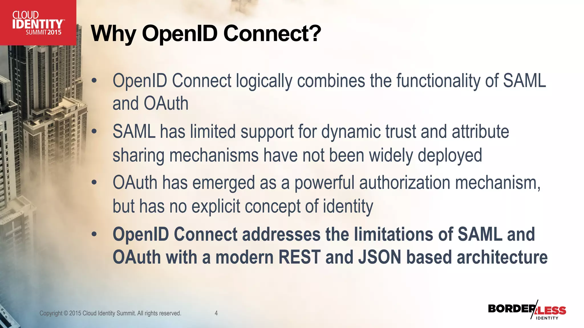 Why OpenID Connect?
•  OpenID Connect logically combines the functionality of SAML
and OAuth
•  SAML has limited support for dynamic trust and attribute
sharing mechanisms have not been widely deployed
•  OAuth has emerged as a powerful authorization mechanism,
but has no explicit concept of identity
•  OpenID Connect addresses the limitations of SAML and
OAuth with a modern REST and JSON based architecture
Copyright © 2015 Cloud Identity Summit. All rights reserved. 4
 