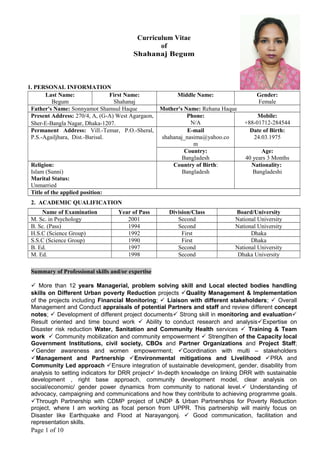 Curriculum Vitae
of
Shahanaj Begum
1. PERSONAL INFORMATION
Last Name:
Begum
First Name:
Shahanaj
Middle Name: Gender:
Female
Father's Name: Sonnyamot Shamsul Haque Mother's Name: Rehana Haque
Present Address: 270/4, A, (G-A) West Agargaon,
Sher-E-Bangla Nagar, Dhaka-1207.
Phone:
N/A
Mobile:
+88-01712-284544
Permanent Address: Vill.-Temar, P.O.-Sheral,
P.S.-Agailjhara, Dist.-Barisal.
E-mail
shahanaj_nasima@yahoo.co
m
Date of Birth:
24.03.1975
Country:
Bangladesh
Age:
40 years 3 Months
Religion:
Islam (Sunni)
Marital Status:
Unmarried
Country of Birth:
Bangladesh
Nationality:
Bangladeshi
Title of the applied position:
2. ACADEMIC QUALIFICATION
Name of Examination Year of Pass Division/Class Board/University
M. Sc. in Psychology 2001 Second National University
B. Sc. (Pass) 1994 Second National University
H.S.C (Science Group) 1992 First Dhaka
S.S.C (Science Group) 1990 First Dhaka
B. Ed. 1997 Second National University
M. Ed. 1998 Second Dhaka University
Summary of Professional skills and/or expertise
 More than 12 years Managerial, problem solving skill and Local elected bodies handling
skills on Different Urban poverty Reduction projects Quality Management & Implementation
of the projects including Financial Monitoring;  Liaison with different stakeholders;  Overall
Management and Conduct appraisals of potential Partners and staff and review different concept
notes;  Development of different project documents Strong skill in monitoring and evaluation
Result oriented and time bound work  Ability to conduct research and analysisExpertise on
Disaster risk reduction Water, Sanitation and Community Health services  Training & Team
work  Community mobilization and community empowerment  Strengthen of the Capacity local
Government Institutions, civil society, CBOs and Partner Organizations and Project Staff;
Gender awareness and women empowerment; Coordination with multi – stakeholders
Management and Partnership Environmental mitigations and Livelihood PRA and
Community Led approach Ensure integration of sustainable development, gender, disability from
analysis to setting indicators for DRR project In-depth knowledge on linking DRR with sustainable
development , right base approach, community development model, clear analysis on
social/economic/ gender power dynamics from community to national level. Understanding of
advocacy, campaigning and communications and how they contribute to achieving programme goals.
Through Partnership with CDMP project of UNDP & Urban Partnerships for Poverty Reduction
project, where I am working as focal person from UPPR. This partnership will mainly focus on
Disaster like Earthquake and Flood at Narayangonj.  Good communication, facilitation and
representation skills.
Page 1 of 10
 