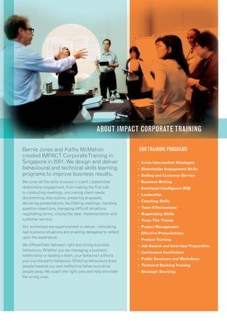 OURTRAINING PROGRAMS
• Crisis Intervention Strategist
• Stakeholder Engagement Skills
• Selling and Customer Service
• Business Writing
• Emotional Intelligence (EQ)
• Leadership
• Coaching Skills
• Team Effectiveness
• Negotiating Skills
• Train-The-Trainer
• Project Management
• Effective Presentations
• ProductTraining
• Job Search and Interview Preparation
• Conference Facilitation
• Public Seminars and Workshops
• Technical BankingTraining
• Strategic Sourcing
Bernie Jones and Kathy McMahon
created IMPACT CorporateTraining in
Singapore in 2001. We design and deliver
behavioural and technical skills learning
programs to improve business results.
We cover all the skills involved in client / stakeholder
relationship engagement, from making the ﬁrst call,
to conducting meetings, uncovering client needs,
documenting discussions, preparing proposals,
delivering presentations, facilitating meetings, handling
question objections, managing difﬁcult situations,
negotiating terms, closing the deal, implementation and
customer service.
Our workshops are experimented in nature – simulating
real business situations and enabling delegates to reﬂect
upon the experience.
We differentiate between right and wrong business
behaviours. Whether you are managing a business
relationship or leading a team, your behaviour a ffects
your counterpart’s behaviour. Effective behaviours draw
people towards you and ineffective behaviours drive
people away. We coach the right ones and help eliminate
the wrong ones.
ABOUT IMPACT CORPORATE TRAINING
 
