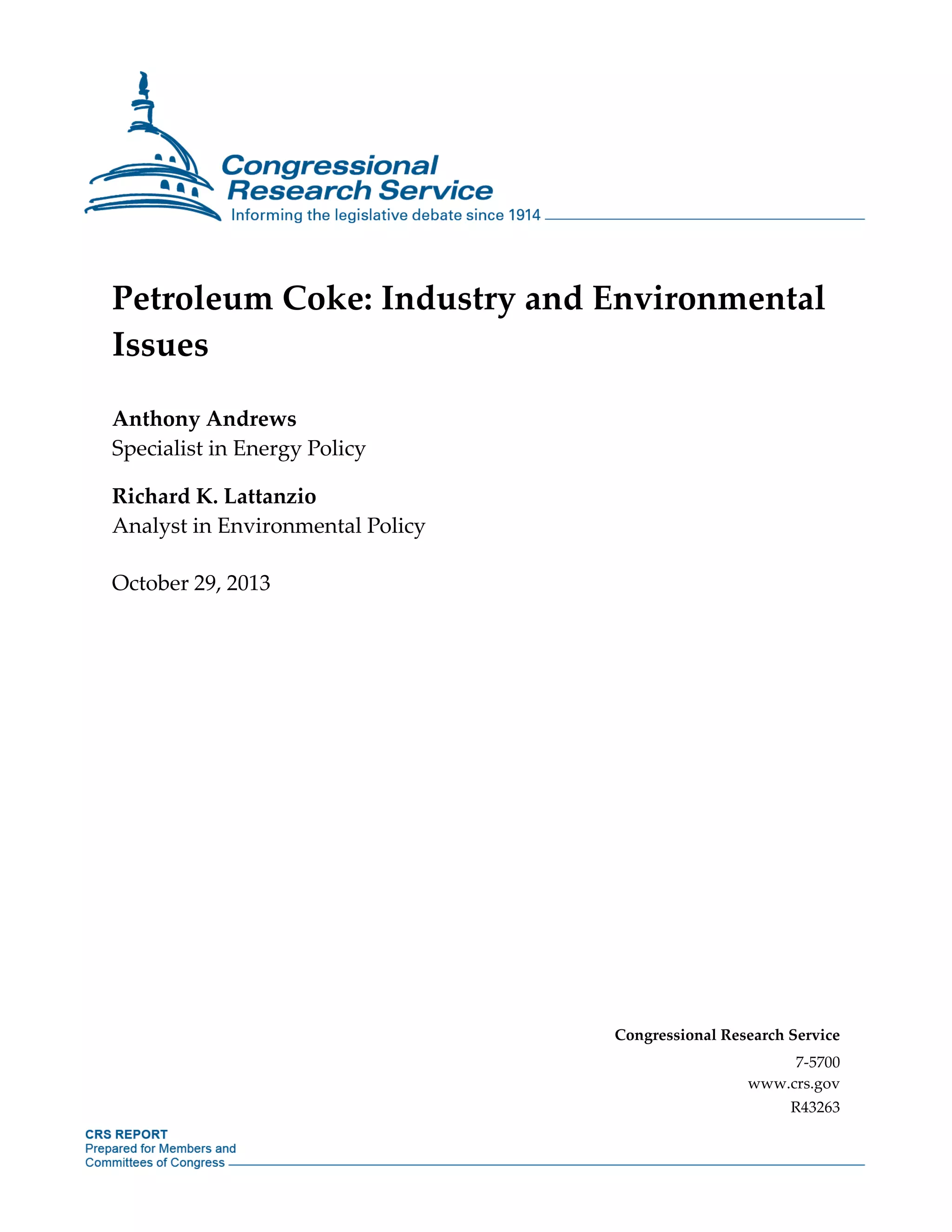 Petroleum Coke: Industry and Environmental
Issues
Anthony Andrews
Specialist in Energy Policy
Richard K. Lattanzio
Analyst in Environmental Policy
October 29, 2013
Congressional Research Service
7-5700
www.crs.gov
R43263
 